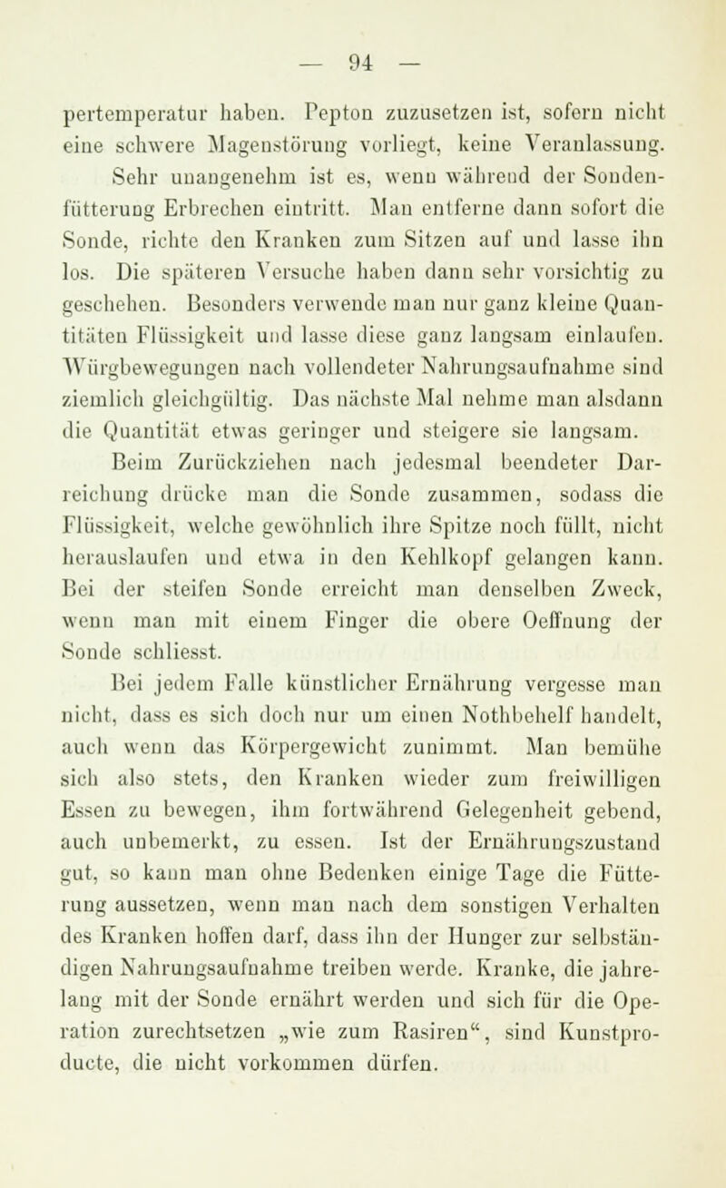 pertemperatur haben. Pepton zuzusetzen ist, sofern nicht eine schwere Magenstöruug vorliegt, keine Veranlassung. Sehr unangenehm ist es, wenn während der Souden- fütterung Erbrechen eintritt. Man entferne dann sofort die Sonde, richte den Krauken zum Sitzen auf und lasse ihn los. Die späteren Versuche haben dann sehr vorsichtig zu geschehen. Besonders verwende man nur ganz kleine Quan- titäten Flüssigkeit und lasse diese ganz langsam einlaufen. AVürgbewegungen nach vollendeter Nahrungsaufnahme sind ziemlich gleichgültig. Das nächste Mal nehme man alsdann die Quantität etwas geringer und steigere sie langsam. Beim Zurückziehen nach jedesmal beendeter Dar- reichung drücke man die Sonde zusammen, sodass die Flüssigkeit, welche gewöhnlich ihre Spitze noch füllt, nicht herauslaufen und etwa in den Kehlkopf gelangen kann. Bei der steifen Sonde erreicht man denselben Zweck, wenn man mit einem Finger die obere Oeffnung der Sonde schliesst. Bei jedem Falle künstlicher Ernährung vergesse man nicht, dass es sich doch nur um einen Nothbehelf handelt, auch wenn das Körpergewicht zunimmt. Man bemühe sich also stets, den Kranken wieder zum freiwilligen Essen zu bewegen, ihm fortwährend Gelegenheit gebend, auch unbemerkt, zu essen. Ist der Ernährungszustand gut, so kann man ohne Bedenken einige Tage die Fütte- rung aussetzen, wenn man nach dem sonstigen Verhalten des Kranken hoffen darf, dass ihn der Hunger zur selbstän- digen Nahrungsaufnahme treiben werde. Kranke, die jahre- lang mit der Sonde ernährt werden und sich für die Ope- ration zurechtsetzen „wie zum Rasiren, sind Kunstpro- duete, die nicht vorkommen dürfen.