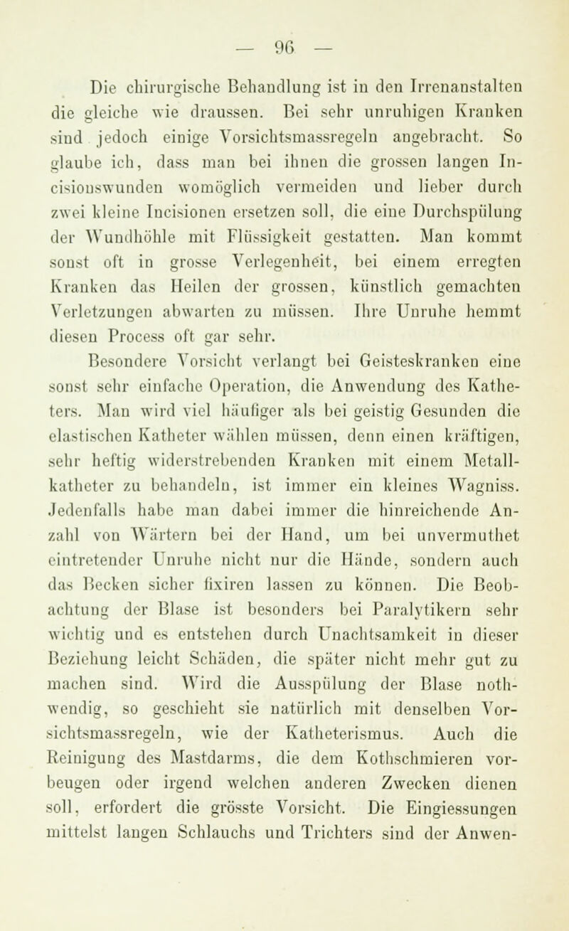 Die chirurgische Behandlung ist in den Irrenanstalten die gleiche wie draussen. Bei sehr unruhigen Krauken sind jedoch einige Vorsichtsmassregeln angebracht. So glaube ich, dass man bei ihnen die grossen langen In- cisiouswunden womöglich vermeiden und lieber durch zwei kleine Incisionen ersetzen soll, die eine Durchspülung der Wandhöhle mit Flüssigkeit gestatten. Man kommt sonst oft in grosse Verlegenheit, bei einem erregten Kranken das Heilen der grossen, künstlich gemachten Verletzungen abwarten zu müssen. Ihre Unruhe hemmt diesen Process oft gar sehr. Besondere Vorsicht verlangt bei Geisteskranken eine sonst sehr einfache Operation, die Anwendung des Kathe- ters. Man wird viel häufiger als bei geistig Gesunden die elastischen Katheter wählen müssen, denn einen kräftigen, sehr heftig widerstrebenden Kranken mit einem Metall- katheter zu behandeln, ist immer ein kleines Wagniss. Jedenfalls habe man dabei immer die hinreichende An- zahl von Wärtern bei der Hand, um bei unvermuthet eintretender Unruhe nicht nur die Hände, sondern auch das Becken sicher lixiren lassen zu können. Die Beob- achtung der Blase ist besonders bei Paralytikern sehr wichtig und es entstehen durch Unachtsamkeit in dieser Beziehung leicht Schäden, die später nicht mehr gut zu machen sind. Wird die Ausspülung der Blase noth- wendig, so geschieht sie natürlich mit denselben Vor- sichtsmassregeln, wie der Katheterismus. Auch die Reinigung des Mastdarms, die dem Kothschmieren vor- beugen oder irgend welchen anderen Zwecken dienen soll, erfordert die grösste Vorsicht. Die Eingiessungen mittelst langen Schlauchs und Trichters sind der Anwen-