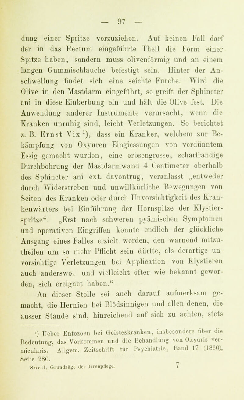 duug einer Spritze vorzuziehen. Auf keinen Fall darf der in das Rectum eingeführte Theil die Form einer Spitze haben, sondern muss olivenförmig und an einem langen Gummischlauche befestigt sein. Hinter der An- schwellung findet sich eine seichte Furche. Wird die Olive in den Mastdarm eingeführt, so greift der Sphincter ani in diese Einkerbung ein und hält die Olive fest. Die Anwendung anderer Instrumente verursacht, wenn die Kranken unruhig sind, leicht Verletzungen. So berichtet z. B. Ernst Vix 1), dass ein Kranker, welchem zur Be- kämpfung von Oxyuren Eingiessungen von verdünntem Essig gemacht wurden, eine erbsengrosse, scharfrandige Durchbohrung der Mastdarmwand 4 Centimeter oberhalb des Sphincter ani ext. davontrug, veranlasst „entweder durch Widerstreben und unwillkürliche Bewegungen von Seiten des Kranken oder durch Unvorsichtigkeit des Kran- kenwärters bei Einführung der Hornspitze der Klistier- spritze'' „Erst nach schweren pyämischen Symptomen und operativen Eingriffen konnte endlich der glückliche Ausgaug eines Falles erzielt werden, den warnend mitzu- teilen um so mehr Flucht sein dürfte, als derartige un- vorsichtige Verletzungen bei Application von Klystieren auch anderswo, und vielleicht öfter wie bekannt gewor- den, sich ereignet haben. An dieser Stelle sei auch darauf aufmerksam ge- macht, die Hernien bei Blödsinnigen und allen denen, die ausser Stande sind, hinreichend auf sich zu achten, stets ') lieber Entozoen bei (ieisteskraukeu, insbesondere über die Bedeutung, das Vorkommen und die Behandlung von Oxyuris ver- micularis. Allgem. Zeitschrift für Psychiatrie, Band 17 (1SÜO), Seite 280. Suell. Grundlage der lrrcupflege. (