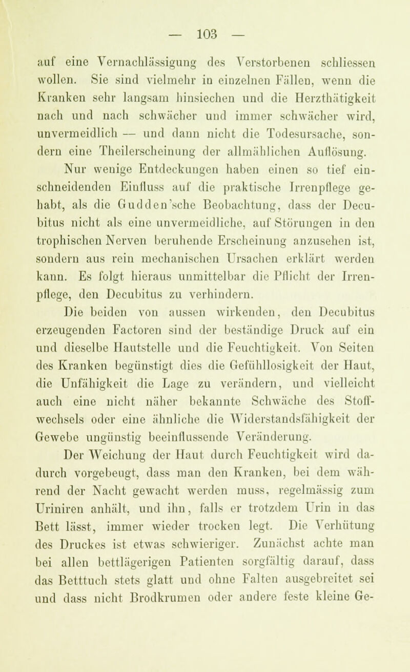 auf eine Vernachlässigung des Verstorbenen schliessen wollen. Sie sind vielmehr in einzelnen Füllen, wenn die Kranken sehr langsam hinsiechen und die Herzthätigkeit nach und nach schwächer und immer schwächer wird, unvermeidlich — und dann nicht die Todesursache, son- dern eine Theilerscheinung der allmählichen Auflösung. Nur wenige Entdeckungen haben einen so tief ein- schneidenden Eiuiluss auf die praktische Irrenpflege ge- habt, als die Gud den 'sehe Beobachtung, dass der Decu- bitus nicht als eine unvermeidliche, auf Störungen in den trophischen Nerven beruhende Erscheinung anzusehen ist, sondern aus rein mechanischen Ursachen erklärt werden kann. Es folgt hieraus unmittelbar die Pflicht der Irren- pflege, den Decubitus zu verhindern. Die beiden von aussen wirkenden, den Decubitus erzeugenden Factoren sind der beständige Druck auf ein und dieselbe Hautstelle und die Feuchtigkeit. Von Seiten des Kranken begünstigt dies die Gefühllosigkeit der Haut, die Unfähigkeit die Lage zu verändern, und vielleicht auch eine nicht näher bekannte Schwäche des Stoff- wechsels oder eine ähnliche die Widerstandsfähigkeit der Gewebe ungünstig beeinflussende Veränderung. Der Weichung der Haut durch Feuchtigkeit wird da- durch vorgebeugt, dass man den Kranken, bei dem wäh- rend der Nacht gewacht werden muss, regelmässig zum Uriniren anhält, und ihn, falls er trotzdem Urin in das Bett lässt, immer wieder trocken legt. Die Verhütung des Druckes ist etwas schwieriger. Zunächst achte man bei allen bettlägerigen Patienten sorgfältig darauf, dass das Betttuch stets glatt und ohne Falten ausgebreitet sei und dass nicht Brodkrumen oder andere feste kleine Ge-