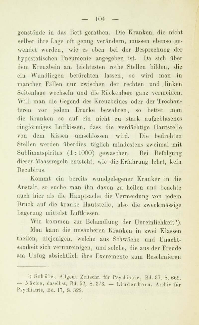 genstände in das Bett gerathen. Die Kranken, die nicht selber ihre Lage oft genug verändern, müssen ebenso ge- wendet werden, wie es oben bei der Besprechung der hypostatischen Pneumonie angegeben ist. Da sich über dem Kreuzbein am leichtesten rothe Stellen bilden, die ein Wundliegen befürchten lassen, so wird mau in manchen Fällen nur zwischen der rechten und linken Seitenlage wechseln und die Rückenlage ganz vermeiden. Will man die Gegend des Kreuzbeines oder der Trochau- teren vor jedem Drucke bewahren, so bettet man die Kranken so auf ein nicht zu stark aufgeblasenes ringförmiges Luftkissen, dass die verdächtige Hautstelle von dem Kissen umschlossen wird. Die bedrohten Stellen werden überdies täglich mindestens zweimal mit Sublimatspiritus (1 : 1000) gewaschen. Bei Befolgung dieser Maassregeln entsteht, wie die Erfahrung lehrt, kein Decubitus. Kommt ein bereits wundgelegener Kranker in die Anstalt, so suche man ihn davon zu heilen und beachte auch hier als die Hauptsache die Vermeidung von jedem Druck auf die kranke Hautstelle, also die zweckmässige r,agerung mittelst Luftkissen. Wir kommen zur Behandlung der Unreinlichkeit')• Man kann die unsauberen Kranken in zwei Klassen theilen, diejenigen, welche aus Schwäche und Unacht- samkeit sich verunreinigen, und solche, die aus der Freude am Unfug absichtlich ihre Excremente zum Beschmieren ') Schule, Allgem. Zeitschr. für Psychiatrie, Bd. 37, S. 6G9. — Näcke, daselbst, Bd. 52, S. 373. — Lindenborn, Archiv für Psychiatrie, Bd. 17, S. 322.