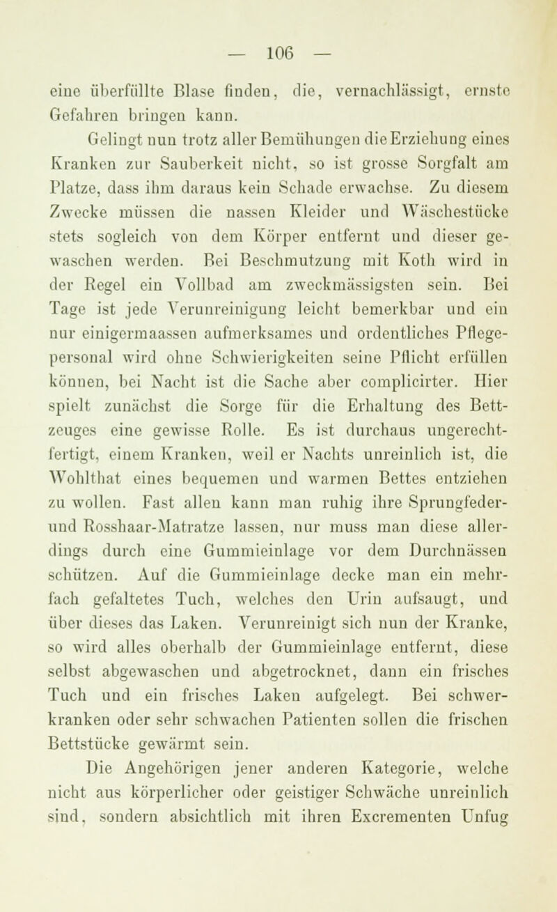 eine überfüllte Blase finden, die, vernachlässigt, ernste Gefahren bringen kann. Gelingt nun trotz aller Bemühungen die Erziehung eines Kranken zur Sauberkeit nicht, so ist grosse Sorgfalt am Platze, dass ihm daraus kein Schade erwachse. Zu diesem Zwecke müssen die nassen Kleider und Wäschestücke stets sogleich von dem Körper entfernt und dieser ge- waschen werden. Bei Beschmutzung mit Koth wird in der Regel ein Vollbad am zweckmässigsten sein. Bei Tage ist jede Verunreinigung leicht bemerkbar und ein nur einigormaassen aufmerksames und ordentliches Pflege- personal wird ohne Schwierigkeiten seine Pflicht erfüllen können, bei Nacht ist die Sache aber complicirter. Hier spielt zunächst die Sorge für die Erhaltung des Bett- zeuges eine gewisse Rolle. Es ist durchaus ungerecht- fertigt, einem Kranken, weil er Nachts unreinlich ist, die Wohltliat eines bequemen und warmen Bettes entziehen zu wollen. Fast allen kann mau ruhig ihre Sprungfeder- und Rosshaar-Matratze lassen, nur muss man diese aller- dings durch eine Gummieinlage vor dem Durchnässen schützen. Auf die Gummieinlage decke man ein mehr- fach gefaltetes Tuch, welches den Urin aufsaugt, und über dieses das Laken. Verunreinigt sich nun der Kranke, so wird alles oberhalb der Gummieinlage entfernt, diese selbst abgewaschen und abgetrocknet, dann ein frisches Tuch und ein frisches Laken aufgelegt. Bei schwer- kranken oder sehr schwachen Patienten sollen die frischen Bettstücke gewärmt sein. Die Angehörigen jener anderen Kategorie, welche nicht aus körperlicher oder geistiger Schwäche unreinlich sind, sondern absichtlich mit ihren Excrementen Lnfug