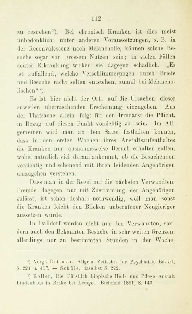 zu besuchen1). Bei chronisch Kranken ist dies meist unbedenklich; unter anderen Voraussetzungen, z. B. in der Reconvalescenz nach Melancholie, können solche Be- suche sogar von grossem Nutzen sein; in vielen Fällen acuter Erkrankung wirken sie dagegen schädlich. „Es ist auffallend, welche Verschlimmerungen durch Briefe und Besuche nicht selten entstehen, zumal bei Melancho- lischen-). Es ist hier nicht der Ort, auf die Ursachen dieser zuweilen überraschenden Erscheinung einzugehen. Aus der Thatsache allein folgt für den Irrenarzt die Pflicht, in Bezug auf diesen Punkt vorsichtig zu sein. Im All- gemeinen wird man an dem Satze festhalten können, dass in den ersten Wochen ihres Anstaltsaufenthaltes die Kranken nur ausnahmsweise Besuch erhalten sollen, wobei natürlich viel darauf ankommt, ob die Besuchenden vorsichtig und schonend mit ihren leidenden Angehörigen Hinzugehen verstehen. Dass man in der Regel nur die nächsten Verwandten, fremde dagegen nur mit Zustimmung der Angehörigen zulässt, ist .schon deshalb nothwendig, weil man sonst die Kranken leicht den Blicken unberufener Neugieriger aussetzen würde. In Dalidorf werden nicht nur den Verwandten, son- dern auch den Bekannten Besuche in sehr weiten Grenzen, allerdings nur zu bestimmten Stunden in der Woche, 3) Vergl. Dittmar, Allgera. Zeitschr. für Psychiatrie ßd. 51, S. 221 u. 407. — Schule, daselbst S. 222. 3) Roller, Die Fürstlich Lippische Heil- und Pflege-Anstalt Liudenhaus in Brake bei Lemgo. Bielefeld 1891, S. 146.