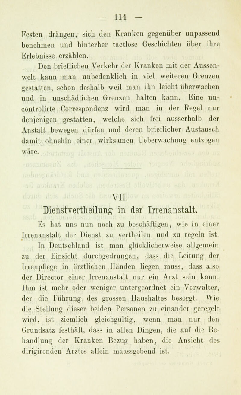 Festen drängen, sich den Kranken gegenüber unpassend benehmen und hinterher tactlose Geschichten über ihre Erlebnisse erzählen. Den brieflichen Verkehr der Kranken mit der Aussen- welt kann man unbedenklich in viel weiteren Grenzen gestatten, schon deshalb weil man ihn leicht überwachen uud in unschädlichen Grenzen halten kann. Eine un- controlirte Correspondenz wird man in der Regel nur denjenigen gestatten, welche sich frei ausserhalb der Anstalt bewegen dürfen und deren brieflicher Austausch damit ohnehin einer wirksamen Ueberwachung entzogen wäre. VII. Dienstvertheilung in der Irrenanstalt. Es hat uns nun noch zu beschäftigen, wie in einer Irrenanstalt der Dienst zu vcrthcilen und zu regeln ist. In Deutschland ist man glücklicherweise allgemein zu der Einsicht durchgedrungen, dass die Leitung der Irrenpllege in ärztlichen Händen liegen muss, dass also der Director einer Irrenanstalt nur ein Arzt sein kann. Ihm ist mehr oder weniger untergeordnet ein Verwalter, der die Führung des grossen Haushaltes besorgt. Wie die Stellung dieser beiden Personen zu einander geregelt wird, ist ziemlich gleichgültig, wenn man nur den Grundsatz festhält, dass in allen Dingen, die auf die Be- handlung der Kranken Bezug haben, die Ansicht des dingirenden Arztes allein maassgebend ist.