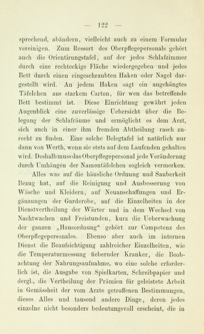 sprechend, abändern, vielleicht auch zu einem Formular vereinigen. Zum Ressort des Oberpflegepersonals gehörl auch die Orientirungstafcl, auf der jedes Schlafzimmer durch eine rechteckige Fläche wiedergegeben und jedes Bett durch einen eingeschraubten Haken oder Nagel dar- gestellt wird. An jedem Haken sagt ein angehängtes Täfelchen aus starkem Carton, für wen das betreifende Bett bestimmt ist. Diese Einrichtung gewährt jeden Augenblick eine zuverlässige Uebersicht über die Be- legung der Schlafräume und ermöglicht es dem Arzt, sich auch in einer ihm fremden Abtheilung rasch zu- recht zu finden. Eine solche Belegtafel ist natürlich nur dann von Werth, wenn sie stets auf dem Laufenden gehalten wird. Deshalbmussdas Oberpflegepersonal jede Veränderung durch Umhängen der Namentäfelchen sogleich vermerken. Alles was auf die häusliche Ordnung und Sauberkeit Bezug hat, auf die Reinigung und Ausbesserung von Wäsche und Kleidern, auf Neuanschaffungen und Er- gänzungen der Garderobe, auf die Einzelheiten in der Dienstvertheilung der Wärter und in dem Wechsel von Nachtwachen und Freistunden, kurz die Uebenvachung der ganzen „Hausordnung gehört zur Competenz des Oberpflegepersonales. Ebenso aber auch im internen Dienst die Beaufsichtigung zahlreicher Eiuzelhciten, wie die Temperaturmessung fiebernder Kranker, die Beob- achtung der Nahrungsaufnahme, wo eine solche erforder- lich ist, die Ausgabe von Spielkarten, Schreibpapier und dcrgl., die Vertheilung der Prämien für geleistete Arbeit in Gemässheit der vom Arzte getroffenen Bestimmungen, dieses Alles und tausend andere Dinge, deren jedes einzelne nicht besonders bedeutungsvoll erscheint, die in