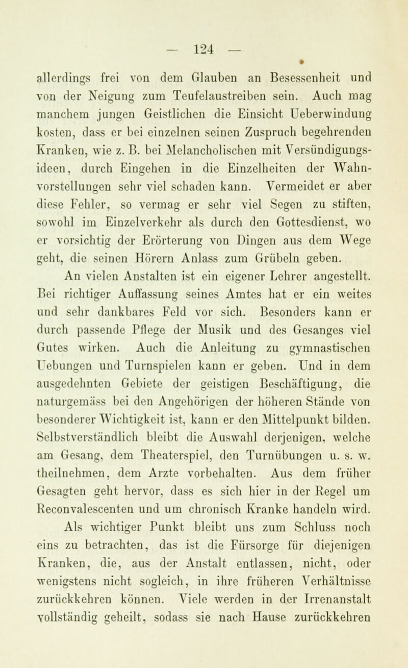 • allerdings frei von dem Glauben an Besessenheit und von der Neigung zum Teufelaustreiben sein. Auch mag manchem jungen Geistlichen die Einsicht Ueberwindung kosten, dass er bei einzelnen seinen Zuspruch begehrenden Kranken, wie z. B. bei Melancholischen mit Versündigungs- ideen, durch Eingehen in die Einzelheiten der Wahn- vorstellungen sehr viel schaden kann. Vermeidet er aber diese Fehler, so vermag er sehr viel Segen zu stiften, sowohl im Einzelverkehr als durch den Gottesdienst, wo er vorsichtig der Erörterung von Dingen aus dem Wege geht, die seinen Hörern Anlass zum Grübeln geben. An vielen Anstalten ist ein eigener Lehrer angestellt. Bei richtiger Auffassung seines Amtes hat er ein weites und sehr dankbares Feld vor sich. Besonders kann er durch passende Fliege der Musik und des Gesanges viel Gutes wirken. Auch die Anleitung zu gymnastischen l'ebungen und Turnspielen kann er geben. Und in dem ausgedehnten Gebiete der geistigen Beschäftigung, die naturgernäss bei den Angehörigen der höheren .Stände von besonderer Wichtigkeit ist, kann er den Mittelpunkt bilden. Selbstverständlich bleibt die Auswahl derjenigen, welche am Gesang, dem Theaterspiel, den Turnübungen u. s. w. theiluehmen, dem Arzte vorbehalten. Aus dem früher Gesagten geht hervor, dass es sich hier in der Regel um Reconvalescenten und um chronisch Kranke handeln wird. Als wichtiger Punkt bleibt uns zum Schluss noch eins zu betrachten, das ist die Fürsorge für diejenigen Kranken, die, aus der Anstalt entlassen, nicht, oder wenigstens nicht sogleich, in ihre früheren Verhältnisse zurückkehren können. Viele werden in der Irrenanstalt vollständig geheilt, sodass sie nach Hause zurückkehren