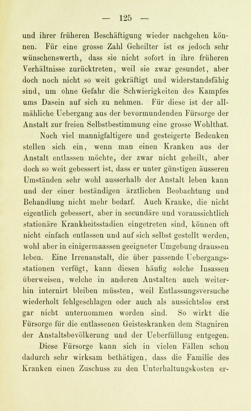 und ihrer früheren Beschäftigung wieder nachgehen kön- nen. Für eine grosse Zahl Geheilter ist es jedoch sehr wünschenswerth, dass sie nicht sofort in ihre früheren Verhältnisse zurücktreten, weil sie zwar gesundet, aber doch noch nicht so weit gekräftigt und widerstandsfähig sind, um ohne Gefahr die Schwierigkeiten des Kampfes ums Dasein auf sich zu nehmen. Für diese ist der all- mähliche Uebergang aus der bevormundenden Fürsorge der Anstalt zur freien Selbstbestimmung eine grosse Wohlthat. Noch viel mannigfaltigere und gesteigerte Bedenken stellen sich ein, wenn man einen Kranken aus der Anstalt entlassen möchte, der zwar nicht geheilt, aber doch so weit gebessert ist, dass er unter günstigen äusseren Umständen sehr wohl ausserhalb der Anstalt leben kann und der einer beständigen ärztlichen Beobachtung und Behandlung nicht mehr bedarf. Auch Kranke, die nicht eigentlich gebessert, aber in secundäre und voraussichtlich stationäre Krankheitsstadien eingetreten sind, können oft nicht einfach entlassen und auf sich selbst gestellt werden, wohl aber in einigermaassen geeigneter Umgebung draussen leben. Eine Irrenanstalt, die über passende Uebergangs- stationen verfügt, kann diesen häufig solche Insassen überweisen, welche in anderen Anstalten auch weiter- hin internirt bleiben müssten, weil Entlassungsversuche wiederholt fehlgeschlagen oder auch als aussichtslos erst gar nicht unternommen worden sind. So wirkt die Fürsorge für die entlassenen Geisteskranken dem Stagniren der Anstaltsbevölkerung und der Ueberfüllung entgegen. Diese Fürsorge kann sich in vielen Fällen schon dadurch sehr wirksam bethätigen, dass die Familie des Kranken einen Zuschuss zu den Unterhaltungskosten er-