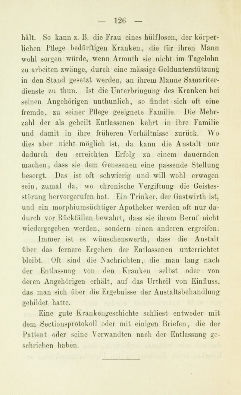 hält. So kann z. B. die Frau eines hülflosen, der körper- lichen Pflege bedürftigen Kranken, die für ihren Mann wohl sorgen würde, wenn Armuth sie nicht im Tagelohn zu arbeiten zwänge, durch eine massige Geldunterstützung in den Stand gesetzt werden, an ihrem Manne Samariter- dienste zu thun. Ist die Unterbringung des Kranken bei seinen Angehörigen uuthunlich, so findet sich oft eine fremde, zu seiner Pflege geeignete Familie. Die Mehr- zahl der als geheilt Entlassenen kehrt in ihre Familie und damit in ihre früheren Verhältnisse zurück. Wo dies aber nicht möglich ist, da kann die Anstalt nur dadurch den erreichten Erfolg zu einem dauernden macheu, dass sie dem Genesenen eine passende Stellung besorgt. Das ist oft schwierig und will wohl erwogen sein, zumal da, wo chronische Vergiftung die Geistes- störung hervorgerufen hat. Ein Trinker, der Gastwirth ist, und ein morphiumsüchtiger Apotheker werden oft nur da- durch vor Rückfällen bewahrt, dass sie ihrem Beruf nicht wiedergegeben werden, sondern einen anderen ergreifen. Immer ist es wünschenswerth, dass die Anstalt über das fernere Ergehen der Entlassenen unterrichtet bleibt. Oft sind die Nachrichten, die man lang nach der Entlassung von den Kranken selbst oder von deren Angehörigen erhält, auf das Urtheil von Einfluss, das man sich über die Ergebnisse der Anstaltsbehandlung gebildet hatte. Eine gute Krankengeschichte schliest entweder mit dem Sectionsprotokoll oder mit einigen Briefen, die der Patient oder seine Verwandten nach der Entlassung ge- schrieben haben.