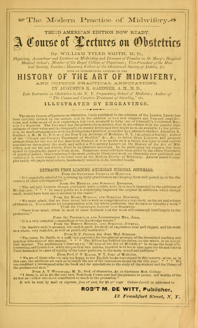 THIElD AMERICAN EDITION NOW READY. ^ CoutiGc of sCtctutcs on ©tatcttirt By WILLIAM TYLER SMITH, M. T>., Physician, Accoucheur and Lecturer on Midwifery and Diseases of Females in St. Mary's Hospital Medical School; Member of the Royal College ofPhysicians; Vice-President of the Med- ical Society, London; Honorary Fellow of the Obstetrical Society of'Dublin, <\r. ■WITH A.V I.NTKODldur.V LECTURE OX THE HISTORY OF THE ART OF MIDWIFERY, -A-HSTD COPIOUS PRACTICAL AUSTlSTOTATIOIISrS. BY AUGUSTUS K. GARDNER, A. M., M. D., Late Instructor on Obstetrics in the N. Y. Preparatory School of Medicine; Author of ** The Causes and Curative Treatment of'Sterility, etc. ILLUSTRATED BY ENGRAVINGS. The above Course of Lectures on Obstetrics, lately published in the columns of the Loudon Lancet has been carefully revised by the author, and by the addition or two new chapters an.I frequent amp].fic- tions, and some score of in w engravings, has i et n arranged to form ( ne of Churchill's Celebrated Man- uals f r Students. The Publisher has the pleasure to announce, that in accordance wuh the general high estimate of their value and the frequently exoressed desire that they might be made available to the prolei*- pion lie made arrangements with the distinguished practical accoucher and obstetric student, Augustus K. Gardner A. M.. M. I >., Follow of the New- York Academy of Medicine; N. Y. latuological Society; Author of the Causes «nd Curative Treatment of Sterility. &■_•., etc.. to revi-e these Lectures, and pro]ierly arrange them fur the u-e of the American Student, w o to secure su-h a result, has inter p. rsed copious annotations throughout the work, and added a Prehminaiy Lecture on the History of the Art of Mid- wifery, and the Os and Crevix Uteri in its Obstetric Kebttions. In its publication no expense has been spared in typography, pa|ier 01 il ust at on. Numerous wood cuts have bean added by the editor illustrative of practical points; thus rendering it the most profusely illustrated work on Obstetrics ever published, and < ntitling it in every respect to be consi ered as the Modern Practic • of Midwifery, As now issued it occu- pies nearly S00 pages royal octavo, handsomely bound in cloth, bevelled boards. EXTRACTS FEOM LEABEETG AMEEIGAB MEDICAL J0UKNALS. From the Savannah Joubnai. <>f Medicine. It i - especially adapted for polishing up rusty practitioners and keeping them well posted up in the dis- courses of their contemporaries From the Medicat, and SrnoiCAT, Reporter. '•The original lectures though previously quite soluble, have been much improved by the additions of Mr. Gardner. * * * In many points he h .s materially improved the original by additions, which though small, would have been mm.ii merited by the reader. Prom the Matne Medicat, and Surgioat. Repobteb. We must admit, that we have never before seen so comprehensive a text-book, on the art and science ofObstetr.es. It is a matter for congratulation with the whole profession, that we have so valuable a work. Frum the Cincinnati Lancet and OBSERVER. Therf is so much virtue in most ot these Lectures tnatthe work will commend itself largely to the profession. Prom th^ Peninsular and Independent Med. Jour. It is a very complete compendium ol tae knowledge extant. From the Boston Medical and Surgical Journal.  Dr. Smith's style i« pleasant, his i unli-h gOd, his mode of expression ciear and elegant, and his work as a whole, very readable, as well as practically instructive. Frun T). F. Conoif., Am Jour. Med. Sciences. The name. Dr. Smith, is practical directions of this able manner. The preliminary 1 -dure on the Hi-tory of the Art of Midwifery is. to say the least of it, interesting !» instruct ive. while his practical ann tations. together With his le ture upon the Os and Crevix Uteri demanded in cases of rigidity of the latter parts are, in the main, sound and judicious. From Prof. C T Es.liot, N Y. -Tour, of Medicine.  We are of those who .-re only too h-ipp> to see English hooks reproduced in this country, when, as in this caso. the additions are such as to Justify the use of the annocators mame on the title page. * * * We can confident y recommend alike the book anJ the annotations to the study of the student and the library of the professional man. From A. T. Woodward. M. P.. Pm£ of Obstetrics, &c. in Castleton Med. College I deem it. all in all, the very best Text-book I have ever had the pleasure to peruse, ind worthy of the au.hor an I editor who hive contributed so much to the proiessioc. It will be sent by mail or express, free of cost, for $5 per copy Orders should oe addressed to nth. is n sutri out guarantee for the genera] accuracy of the theoretical teaching and lis manual. * * * The Editor has fulfilled his duties, on-the whole, in an accept- ROS'T IVL DE WITT, Publisher,