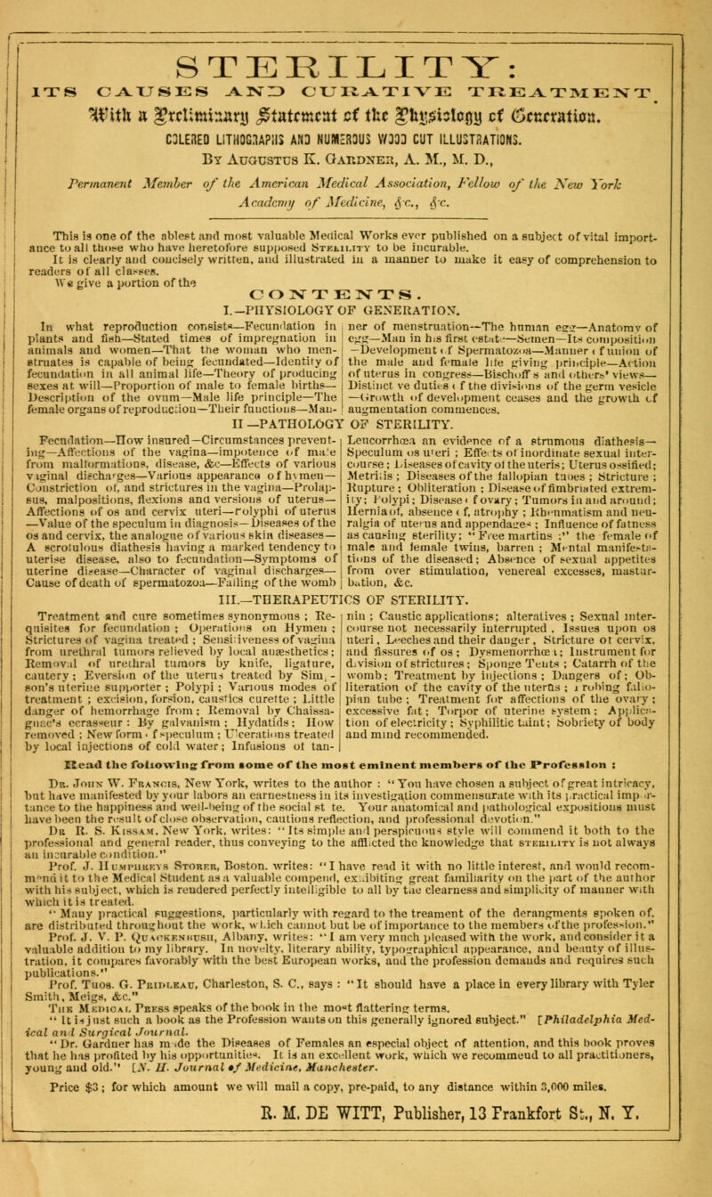 ' ... STERILITY: ITS CAUSES AND CURATIVE THE ATItt E ZV T With a grcUmnanj £tatcmc»t cf ifce gbgtfotqjg ct (otncvatioz. C3LERED LITHOGRAPHS AND NUMEROUS V/303 CUT ILLUSTRATIONS. By Augustus K. Gatidneh, A. M., M. D., Permanent Member of the American Medical Association, Fellow of the New York Academy of Medicine, <jc, <$c This is one of the ablest and most valuable Medical Works ever published on a subject of vital import- ance to all those who have; heretofore supposed Stkhi.ity to be incurable. It is clearly and concisely written, and illustrated in a manner to make it easy of comprehension to readers of all classes. We give a portion of the CONTENTS. I.-PHYSIOLOGY OF GENERATION. la what reproduction consists—Fecundation In ner of menstruation—The human egg—Anatomy of plants and fish—Stated times of impregnation in I egg—Man in his first estate—Semen—Its composition animals and women—That the woman who men- ; -Development <f Spermatozoa—Manner < f union of etruates is capable of being fecundated—Identity of j the male and female life giving principle—Action fecundation in all animal life—Theory of producing of uterus in congress—Bischoff s and others'views— sexes at will—Proportion of male to female births— | Distinct, ve duties ( f the divisions of the germ vesicle Description of the ovum—Male life principle—The j —Growth of development ceases and the growth of female organs of reproduction—Their functions—Man- j augmentation commences. II —PATHOLOGY OF STERILITY. Fecndation—How insured— Circumstances prevent- j Leucorrhoea an evidence of a strumous diathesis— ing—Affections of the vagina—impotence of ma'e | Speculum os u'eri ; Effets of inordinate sexual inter- from malformations, disease, &c—Effects of various i course; Liseases of cavity of the uteris; Uterus ossified; viginal discharges—Various appearance* ofh\meu— Constriction of, and strictures in the vagina—Prolap- sus, malpositions, flexions and versions of uterus- Affections of OS and cervix uteri— rolypbi of uterus —Value of the speculum in diagnosis—Diseases of the os and cervix, the analogue of various skin diseases— A scrolulous diathesis having a marked tendency to uterise disease, also to fecundation—Symptoms of uterine disease—Character of vaginal discharges— j from over stimulation, Cause of death of spermatozoa—Failing of the womb j nation, &c. III.—THERAPEUTICS OF STERILITY. Metri;is ; Diseases of the fallopian tunes ; Stricture; Rupture ; Obliteration ; Disease of fimbriated extrem- ity; Polypi; Disease f ovary; Tumors in and around; Hernia of, absence < f, atrophy ; Rheumatism and neu- ralgia of uterus and appenda<_re< ; Influence of fatness as causing sterility;  Free martins ; the female of male and female twins, barren ; Mental manifesta- tions of the diseased; Absence of sexual appetites venereal excesses, mast a r- nin : Caustic applications; alteratives; Sexual inter- course not necessarily interrupted , Issues upon os uteri. Leeches and their danger. Stricture ot cervix, and fissures of os ; Dysmenorrhea i; Instrument for division of strictures; Sponge Tents ; Catarrh of the womb; Treatment by injections ; Dangers of; Ob- literation of the cavity of the uterus ; i robing fallo- pian tube; Treatment for affections of the ovary; excessive fat; Torpor of uterine system; Applica- tion of electricity ; Syphilitic taint; Sobriety of body and mind recommended. Treatment and cure sometimes synonymous ; Re- quisites for fecundation ; Operations on Hymeu ; Strictures of vagina treated; Sensitiveness of vagina from urethral tumors relieved by local anaesthetics; Removal of urethral tumors by knife, ligature, cautery ; Eversion of the uterus treated by Sim, - eon's uterine supporter ; Polypi; Various modes of treatment ; excision, forsiou, caustics curette ; Little danger of hemorrhage from; Removal by Chaissa- giu.c's ecras*eur : Dy galvanism ; Hydatids; How removed ; New form • f speculum ; Ulcerations treated by local injections of cold water; Infusions ot tan- Head the following from some of the most eminent members of the Profession : Dr. John W. Francis, New York, writes to the author : You have chosen a subject of great intricacy, but have manifested by your labors an earnestness in its investigation commensurate with its practical imp ,r- tance to the happiness and well-being of the social st te. Your anatomical and pathological expositions must have been the result of close observation, cautious reflection, and professional devotion.'1 Dr R. S. Kissam. New York, writes:  Its simple an 1 perspicuous style will commend it both to the professional and general reader, thus conveying to the afflicted the knowledge that sterility is not always an incurable condition. Prof. J. Hi;mi«ukkvs Storer, Boston, writes: I have read it with no little interest, and would recom- mend it to the Medical Student as a valuable compend, exhibiting great familiarity on the part of the author with his subject, which is reudered perfectly intelligible to all by the clearness and simplicity of mauuer With which it is treated. '• Many practical suggestions, particularly with regard to the treament of the derangments spoken of. are distributed throughout the work, wl.ich cannot but be of importance to the members ofthe profession. Prof. J. V. P. Quaokeniiubii, Albany, writes: I am very much pleased with the work, and consider it a valuable addition to my library. In novelty, literary ability, typographical appearance, and beauty of illus- tration, it compares favorably with the best European works, and the profession demands and requires such publications. Prof. Tuos. G. Priolkau, Charleston, S. C, says : It should have a place in every library with Tyler Smith, Meigs, &c. Tiik Medical Press speaks of the book in the mo«t flattering terms.  It is just such a book as the Profession wants on this generally ignored subject. [Philadelphia Med- ical and Surgical Journal.  Dr. Gardner has m ide the Diseases of Females an especial object of attention, and this book proves that he has profited by his opportunities; It is an excellent work, wtiich we recomineud to all practitioners, young and old.'' [if. II. Journal •/ Medicine, Mancheuter. Price $3 ; for which amount we will mail a copy, pre-paid, to any distance within P.,000 miles. R. M. DE WITT, Publisher, 13 Frankfort St., N. Y.