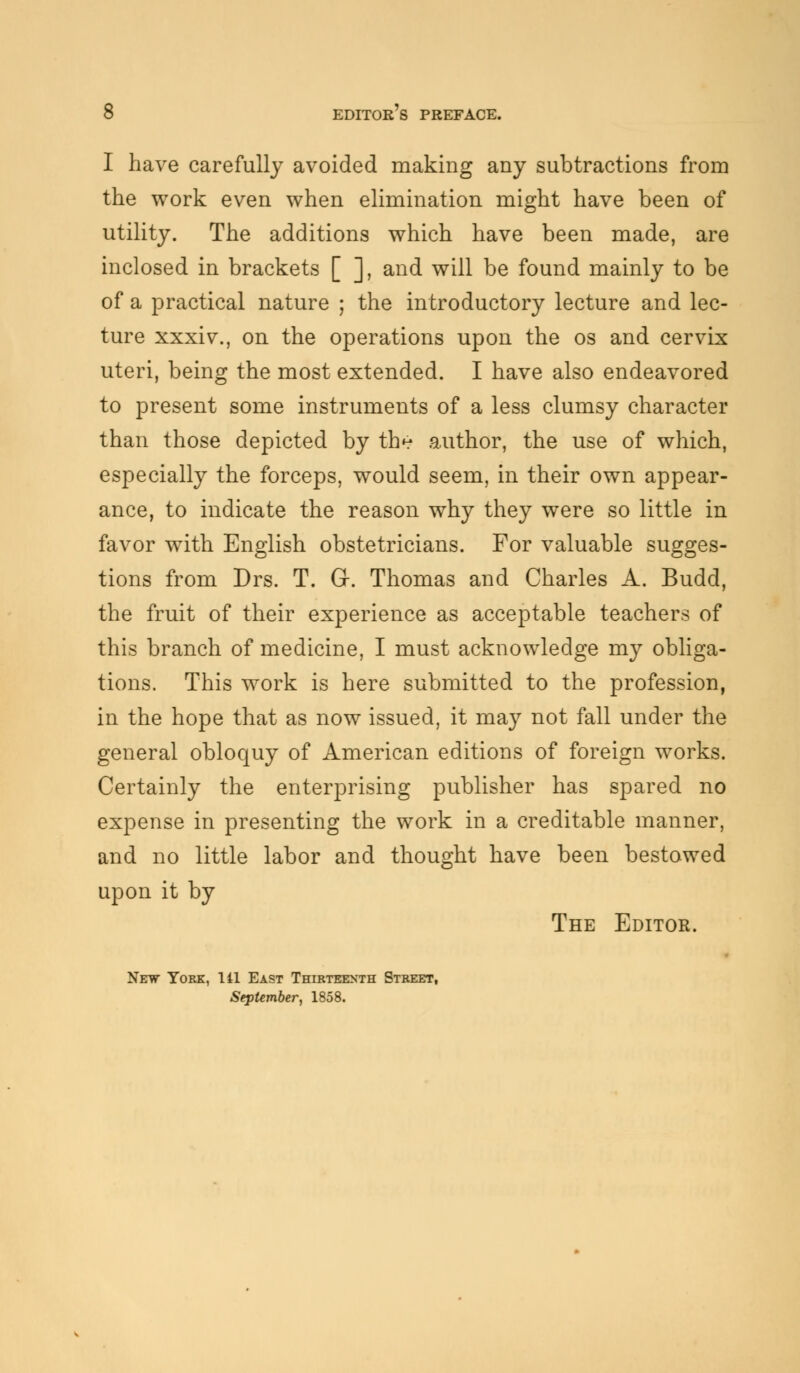 I have carefully avoided making any subtractions from the work even when elimination might have been of utility. The additions which have been made, are inclosed in brackets [ ], and will be found mainly to be of a practical nature ; the introductory lecture and lec- ture xxxiv., on the operations upon the os and cervix uteri, being the most extended. I have also endeavored to present some instruments of a less clumsy character than those depicted by th^ author, the use of which, especially the forceps, would seem, in their own appear- ance, to indicate the reason why they were so little in favor with English obstetricians. For valuable sugges- tions from Drs. T. Gr. Thomas and Charles A. Budd, the fruit of their experience as acceptable teachers of this branch of medicine, I must acknowledge my obliga- tions. This work is here submitted to the profession, in the hope that as now issued, it may not fall under the general obloquy of American editions of foreign works. Certainly the enterprising publisher has spared no expense in presenting the work in a creditable manner, and no little labor and thought have been bestowed upon it by The Editor. Netw York, 141 East Thirteenth Street, September, 1858.