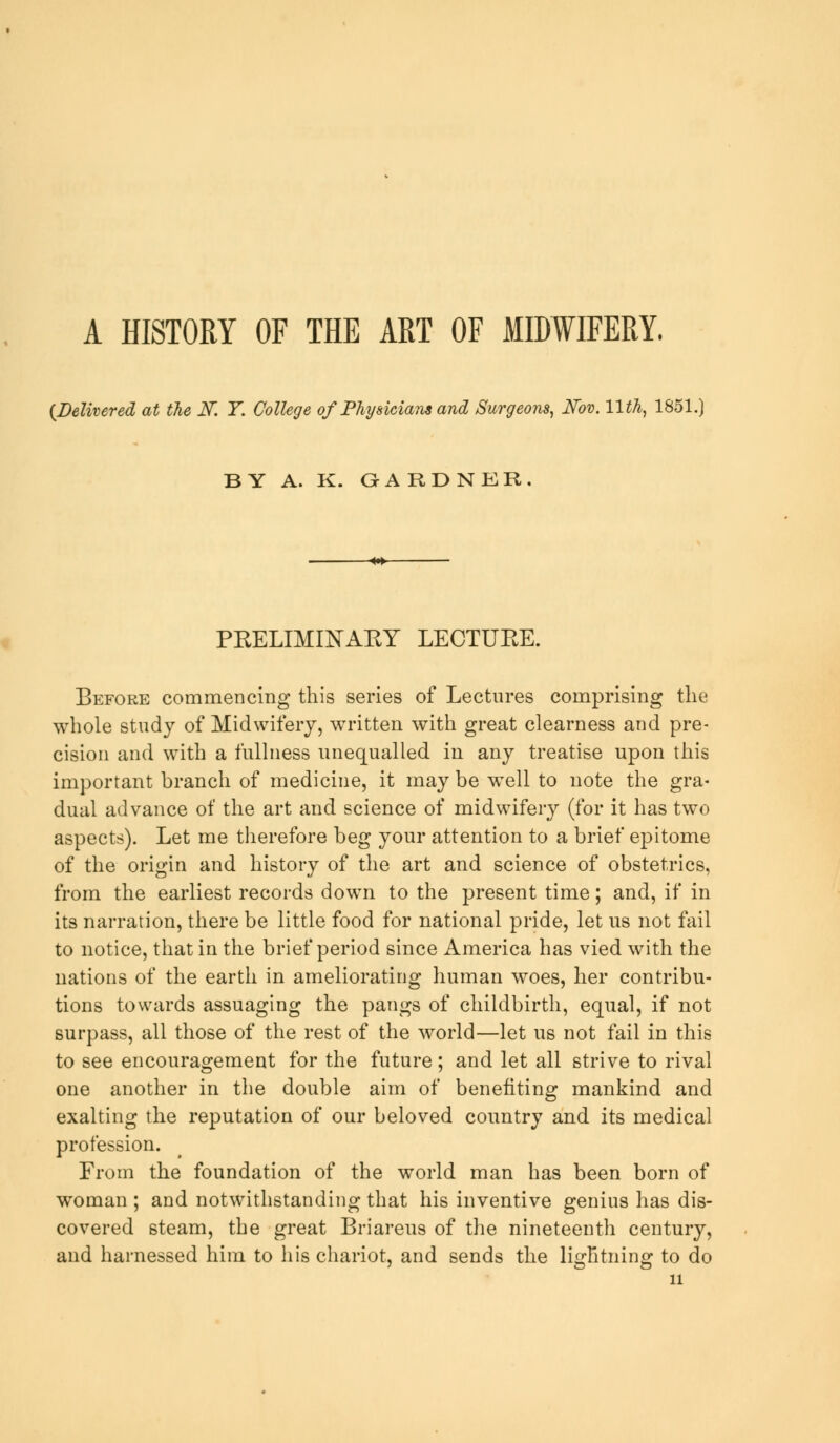 A HISTORY OF THE ART OF MIDWIFERY. {Delivered at the K Y. College of Physicians and Surgeons, Nov. 11th, 1851. BY A. K. QARDNER PRELIMINAEY LECTUEE. Before commencing this series of Lectures comprising the whole study of Midwifery, written with great clearness and pre- cision and with a fullness unequalled in any treatise upon this important branch of medicine, it may be well to note the gra- dual advance of the art and science of midwifery (for it has two aspects). Let me therefore beg your attention to a brief epitome of the origin and history of the art and science of obstetrics, from the earliest records down to the present time; and, if in its narration, there be little food for national pride, let us not fail to notice, that in the brief period since America has vied with the nations of the earth in ameliorating human woes, her contribu- tions towards assuaging the pangs of childbirth, equal, if not surpass, all those of the rest of the world—let us not fail in this to see encouragement for the future; and let all strive to rival one another in the double aim of benefiting mankind and exalting the reputation of our beloved country and its medical profession. From the foundation of the world man has been born of woman ; and notwithstanding that his inventive genius has dis- covered steam, the great Briareus of the nineteenth century, and harnessed him to his chariot, and sends the lightning to do