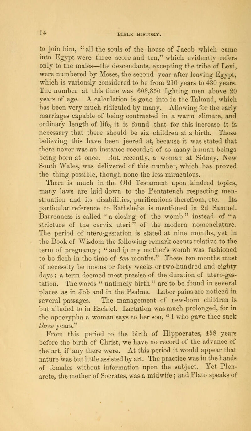 to join him,  all the souls of the house of Jacob which came into Egypt were three score and ten, which evidently refers only to the males—the descendants, excepting the tribe of Levi, were numbered by Moses, the second year after leaving Egypt, which is variously considered to be from 210 years to 430 years. The number at this time was 603,350 fighting men above 20 years of age. A calculation is gone into in the Talmud, which has been very much ridiculed by many. Allowing for the early marriages capable of being contracted in a warm climate, and ordinary length of life, it is found that for this increase it is necessary that there should be six children at a birth. Those believing this have been jeered at, because it was stated that there never was an instance recorded of so many human beings being born at once. But, recently, a woman at Sidney, Kew South Wales, was delivered of this number, which has proved the thing possible, though none the less miraculous. There is much in the Old Testament upon kindred topics, many laws are laid down to the Pentateuch respecting men- struation and its disabilities, purifications therefrom, etc. Its particular reference to Bathsheba is mentioned in 2d Samuel. Barrenness is called  a closing of the womb  instead of  a stricture of the cervix uteri of the modern nomenclature. The period of utero-gestation is stated at nine months, yet in the Book of Wisdom the following remark occurs relative to the term of pregnancy;  and in my mother's womb was fashioned to be flesh in the time of ten months. These ten months must of necessity be moons or forty weeks or two-hundred and eighty days: a term deemed most precise of the duration of utero-ges- tation. The words  untimely birth  are to be found in several places as in Job and in the Psalms. Labor pains are noticed in several passages. The management of new-born children is but alluded to in Ezekiel. Lactation was much prolonged, for in the apocrypha a woman says to her son,  I who gave thee suck three years. From this period to the birth of Hippocrates, 458 years before the birth of Christ, we have no record of the advance of the art, if any there were. At this period it would appear that nature was but little assisted by art. The practice was in the hands of females without information upon the subject. Yet Plen- arete, the mother of Socrates, was a midwife ; and Plato speaks of