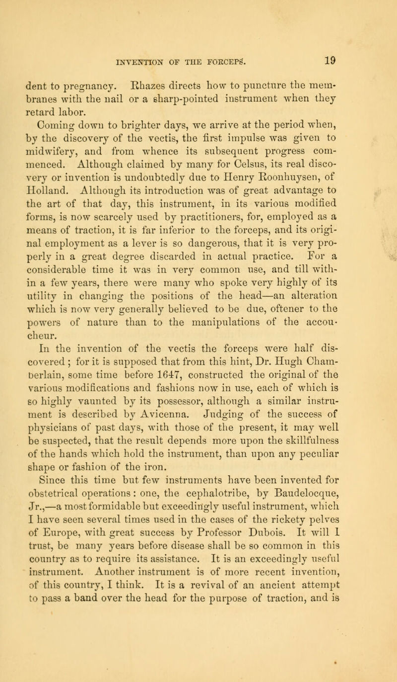 dent to pregnancy. Rhazes directs how to puncture the mem- branes with the nail or a sharp-pointed instrument when they retard labor. Coming down to brighter days, we arrive at the period when, by the discovery of the vectis, the first impulse was given to midwifery, and from whence its subsequent progress com- menced. Although claimed by many for Celsus, its real disco- very or invention is undoubtedly due to Henry Roonhuysen, of Holland. Although its introduction was of great advantage to the art of that day, this instrument, in its various modified forms, is now scarcely used by practitioners, for, employed as a means of traction, it is far inferior to the forceps, and its origi- nal employment as a lever is so dangerous, that it is very pro- perly in a great degree discarded in actual practice. For a considerable time it was in very common use, and till with- in a few years, there were many who spoke very highly of its utility in changing the positions of the head—an alteration which is now very generally believed to be due, oftener to the powers of nature than to the manipulations of the accou- cheur. In the invention of the vectis the forceps were half dis- covered ; for it is supposed that from this hint, Dr. Hugh Cham- berlain, some time before 164:7, constructed the original of the various modifications and fashions now in use, each of which is so highly vaunted by its possessor, although a similar instru- ment is described by Avicenna. Judging of the success of physicians of past days, with those of the present, it may well be suspected, that the result depends more upon the skillfulness of the hands which hold the instrument, than upon any peculiar shape or fashion of the iron. Since this time but few instruments have been invented for obstetrical operations: one, the cephalotribe, by Baudelocque, Jr.,—a most formidable but exceedingly useful instrument, which I have seen several times used in the cases of the rickety pelves of Europe, with great success by Professor Dubois. It will 1 trust, be many years before disease shall be so common in this country as to require its assistance. It is an exceedingly useful instrument. Another instrument is of more recent invention, of this country, I think. It is a revival of an ancient attempt to pass a band over the head for the purpose of traction, and is