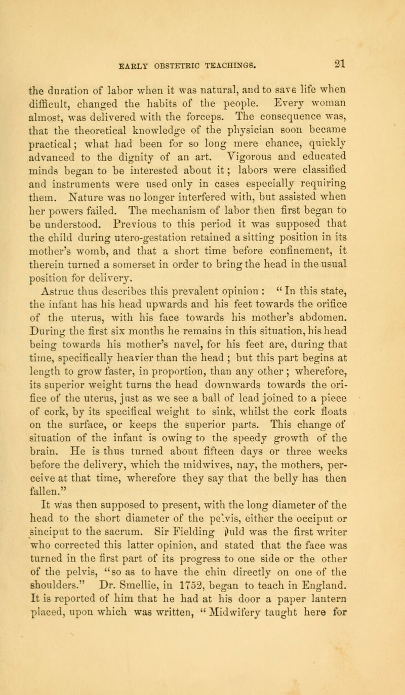 the duration of labor when it was natural, and to save life when difficult, changed the habits of the people. Every woman almost, was delivered with the forceps. The consequence was, that the theoretical knowledge of the physician soon became practical; what had been for so long mere chance, quickly advanced to the dignity of an art. Vigorous and educated minds began to be interested about it; labors were classified and instruments were used only in cases especially requiring them. Nature was no longer interfered with, but assisted when her powers failed. The mechanism of labor then first began to be understood. Previous to this period it was supposed that the child during utero-gestation retained a sitting position in its mother's womb, and that a short time before confinement, it therein turned a somerset in order to bring the head in the usual position for delivery. Astruc thus describes this prevalent opinion :  In this state, the infant has his head upwards and his feet towards the orifice of the uterus, with his face towards his mother's abdomen. During the first six months he remains in this situation, his head being towards his mother's navel, for his feet are, during that time, specifically heavier than the head ; but this part begins at length to grow faster, in proportion, than any other ; wherefore, its superior weight turns the head downwards towards the ori- fice of the uterus, just as we see a ball of lead joined to a piece of cork, by its specifical weight to sink, whilst the cork floats on the surface, or keeps the superior parts. This change of situation of the infant is owing to the speedy growth of the brain. He is thus turned about fifteen days or three weeks before the delivery, which the midwives, nay, the mothers, per- ceive at that time, wherefore they say that the belly has then fallen. It was then supposed to present, with the long diameter of the head to the short diameter of the pe>is, either the occiput or sinciput to the sacrum. Sir Fielding jhild was the first writer who corrected this latter opinion, and stated that the face was turned in the first part of its progress to one side or the other of the pelvis, so as to have the chin directly on one of the shoulders. Dr. Smellie, in 1752, began to teach in England. It is reported of him that he had at his door a paper lantern placed, upon which was written,  Midwifery taught here for