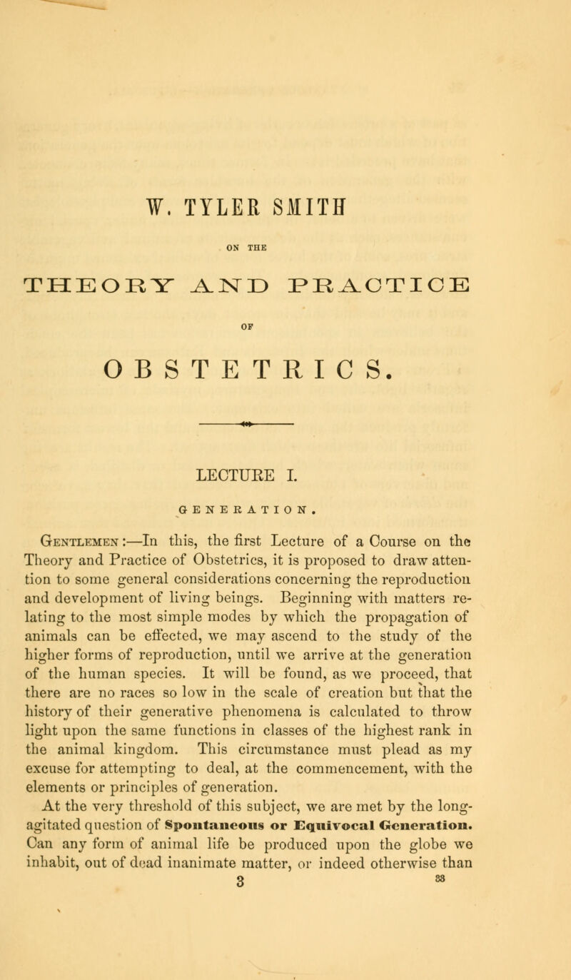 ¥. TYLER SMITH THEORY ^lND PEACTICE OF OBSTETRICS. LECTURE I. GENERATION. Gentlemen :—In this, the first Lecture of a Course on the Theory and Practice of Obstetrics, it is proposed to draw atten- tion to some general considerations concerning the reproduction and development of living beings. Beginning with matters re- lating to the most simple modes by which the propagation of animals can be effected, we may ascend to the study of the higher forms of reproduction, until we arrive at the generation of the human species. It will be found, as we proceed, that there are no races so low in the scale of creation but that the history of their generative phenomena is calculated to throw light upon the same functions in classes of the highest rank in the animal kingdom. This circumstance must plead as my excuse for attempting to deal, at the commencement, with the elements or principles of generation. At the very threshold of this subject, we are met by the long- agitated question of Spontaneous or Equivocal Generation. Can any form of animal life be produced upon the globe we inhabit, out of dead inanimate matter, or indeed otherwise than