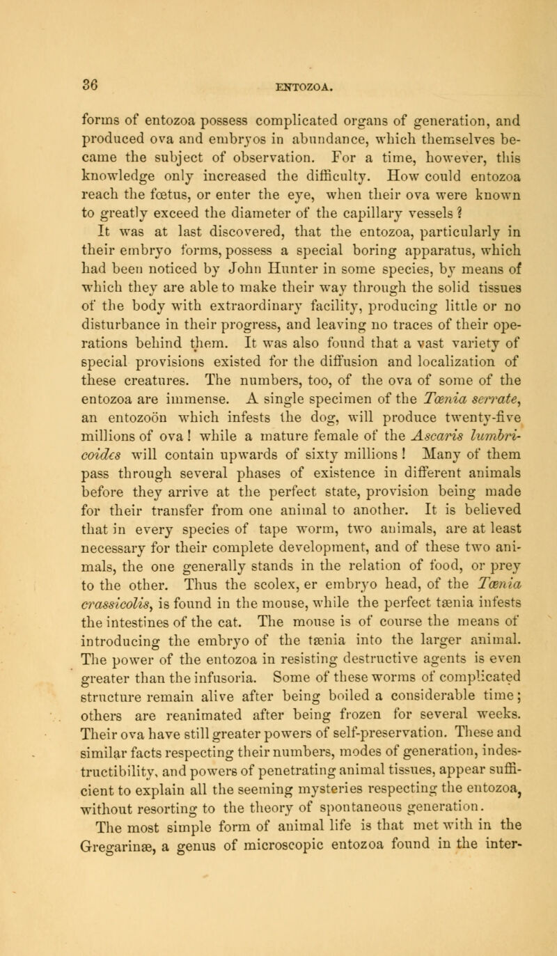 forms of entozoa possess complicated organs of generation, and produced ova and embryos in abundance, which themselves be- came the subject of observation. For a time, however, this knowledge only increased the difficulty. How could entozoa reach the foetus, or enter the eye, when their ova were known to greatly exceed the diameter of the capillary vessels ? It was at last discovered, that the entozoa, particularly in their embryo forms, possess a special boring apparatus, which had been noticed by John Hunter in some species, by means of which they are able to make their way through the solid tissues of the body with extraordinary facility, producing little or no disturbance in their progress, and leaving no traces of their oj^e- rations behind them. It was also found that a vast variety of special provisions existed for the diffusion and localization of these creatures. The numbers, too, of the ova of some of the entozoa are immense. A single specimen of the Taenia serrate, an entozoon which infests the dog, will produce twenty-five millions of ova! while a mature female of the Ascaris lumbri- coidcs will contain upwards of sixty millions ! Many of them pass through several phases of existence in different animals before they arrive at the perfect state, provision being made for their transfer from one animal to another. It is believed that in every species of tape worm, two animals, are at least necessary for their complete development, and of these two ani- mals, the one generally stands in the relation of food, or prey to the other. Thus the scolex, er embryo head, of the Taenia crassicolisy is found in the mouse, while the perfect taenia infests the intestines of the cat. The mouse is of course the means of introducing the embryo of the taenia into the larger animal. The power of the entozoa in resisting destructive agents is even greater than the infusoria. Some of these worms of complicated structure remain alive after being boiled a considerable time; others are reanimated after being frozen for several weeks. Their ova have still greater powers of self-preservation. These and similar facts respecting their numbers, modes of generation, indes- tructibility, and powers of penetrating animal tissues, appear suffi- cient to explain all the seeming mysteries respecting the entozoa, without resorting to the theory of spontaneous generation. The most simple form of animal life is that met with in the Gregarinse, a genus of microscopic entozoa found in the inter-