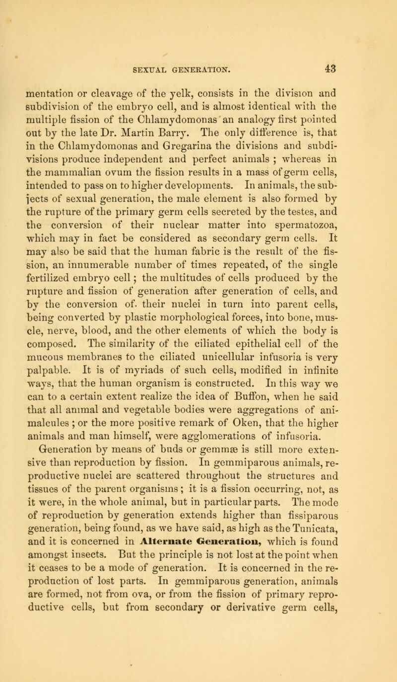 mentation or cleavage of the yelk, consists in the division and subdivision of the embryo cell, and is almost identical with the multiple fission of the Chlamydomonas an analogy first pointed out by the late Dr. Martin Barry. The only difference is, that in the Chlamydomonas and Gregarina the divisions and subdi- visions produce independent and perfect animals ; whereas in the mammalian ovum the fission results in a mass of germ cells, intended to pass on to higher developments. In animals, the sub- jects of sexual generation, the male element is also formed by the rupture of the primary germ cells secreted by the testes, and the conversion of their nuclear matter into spermatozoa, which may in fact be considered as secondary germ cells. It may also be said that the human fabric is the result of the fis- sion, an innumerable number of times repeated, of the single fertilized embryo cell; the multitudes of cells produced by the rupture and fission of generation after generation of cells, and by the conversion of. their nuclei in turn into parent cells, being converted by plastic morphological forces, into bone, mus- cle, nerve, blood, and the other elements of which the body is composed. The similarity of the ciliated epithelial cell of the mucous membranes to the ciliated unicellular infusoria is very palpable. It is of myriads of such cells, modified in infinite ways, that the human organism is constructed. In this way we can to a certain extent realize the idea of Buffon, when he said that all animal and vegetable bodies were aggregations of ani- malcules ; or the more positive remark of Oken, that the higher animals and man himself, were agglomerations of infusoria. Generation by means of buds or gemmse is still more exten- sive than reproduction by fission. In gemmiparous animals, re- productive nuclei are scattered throughout the structures and tissues of the parent organisms; it is a fission occurring, not, as it were, in the whole animal, but in particular parts. The mode of reproduction by generation extends higher than fissiparous generation, being found, as we have said, as high as the Tunicata, and it is concerned in Alternate Generation, which is found amongst insects. But the principle is not lost at the point when it ceases to be a mode of generation. It is concerned in the re- production of lost parts. In gemmiparous generation, animals are formed, not from ova, or from the fission of primary repro- ductive cells, but from secondary or derivative germ cells,