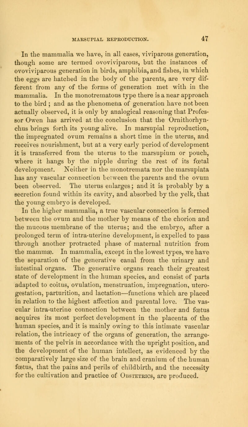 In the mammalia we have, in all cases, viviparous generation, though some are termed ovoviviparous, but the instances of ovoviviparous generation in birds, amphibia, and fishes, in which the eggs are hatched in the body of the parents, are very dif- ferent from any of the forms of generation met with in the mammalia. In the monotrematous type there is a near approach to the bird ; and as the phenomena of generation have not been actually observed, it is only by analogical reasoning that Profes- sor Owen has arrived at the conclusion that the Ornithorhyn- chus brings forth its young alive. In marsupial reproduction, the impregnated ovum remains a short time in the uterus, and receives nourishment, but at a very early period of development it is transferred from the uterus to the marsupium or pouch, where it hangs by the nipple during the rest of its foetal development. Neither in the monotremata nor the marsupiata has any vascular connection between the parents and the ovum been observed. The uterus enlarges; and it is probably by a secretion found within its cavity, and absorbed by the yelk, that the young embryo is developed. In the higher mammalia, a true vascular connection is formed between the ovum and the mother by means of the chorion and the mucous membrane of the uterus; and the embryo, after a prolonged term of intra-uterine development, is expelled to pass through another protracted phase of maternal nutrition from the mammae. In mammalia, except in the lowest types, we have the separation of the generative canal from the urinary and intestinal organs. The generative organs reach their greatest state of development in the human species, and consist of parts adapted to coitus, ovulation, menstruation, impregnation, utero- gestation, parturition, and lactation—functions which are placed in relation to the highest affection and parental love. The vas- cular intra-uterine connection between the mother and foetus acquires its most perfect development in the placenta of the human species, and it is mainly owing to this intimate vascular relation, the intricacy of the organs of generation, the arrange- ments of the pelvis in accordance with the upright position, and the development of the human intellect, as evidenced by the comparatively large size of the brain and cranium of the human foetus, that the pains and perils of childbirth, and the necessity for the cultivation and practice of Obstetrics, are produced.