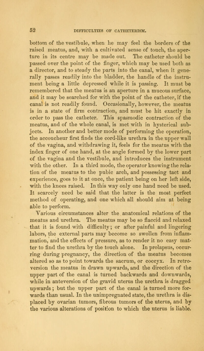 bottom of the vestibule, when he may feel the borders of the raised meatus, and, with a cultivated sense of touch, the aper- ture in its centre may be made out. The catheter should be passed over the point of the finger, which may be used both as a director, and to steady the parts into the canal, when it gene- rally passes readily into the bladder, the handle of the instru- ment being a little depressed while it is passing. It must be remembered that the meatus is an aperture in a mucous surface, and it may be searched for with the point of the catheter, if the canal is not readily found. Occasionally, howTever, the meatus is in a state of firm contraction, and must be hit exactly in order to pass the catheter. This spasmodic contraction of the meatus, and of the whole canal, is met with in hysterical sub- jects. In another and better mode of performing the operation, the accoucheur first finds the cord-like urethra in the upper wall of the vagina, and withdrawing it, feels for the meatus with the index finger of one hand, at the angle formed by the lower part of the vagina and the vestibule, and introduces the instrument with the other. In a third mode, the operator knowing the rela- tion of the meatus to the pubic arch, and possessing tact and experience, goes to it at once, the patient being on her left side, with the knees raised. In this way only one hand need be used. It scarcely need be said that the latter is the most perfect method of operating, and one which all should aim at being able to perform. Various circumstances alter the anatomical relations of the meatus and urethra. The meatus may be so flaccid and relaxed that it is found with difficulty; or after painful and lingering labors, the external parts may become so swollen from inflam- mation, and the effects of pressure, as to render it no easy mat- ter to find the urethra by the touch alone. In prolapsus, occur- ring during pregnancy, the direction of the meatus becomes altered so as to point towards the sacrum, or coccyx. In retro- version the meatus in drawn upwards, and the direction of the upper part of the canal is turned backwards and downwards, while in anteversion of the gravid uterus the urethra is dragged upwards; but the upper part of the canal is turned more for- wards than usual. In the unimpregnated state, the urethra is dis- placed by ovarian tumors, fibrous tumors of the uterus, and by the various alterations of position to which the uterus is liable.