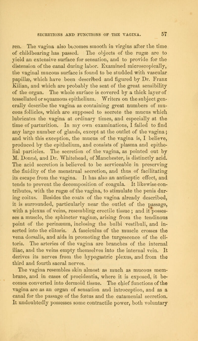 ren. The vagina also becomes smooth in virgins after the time of childbearing has passed. The objects of the rugae are to yield an extensive surface for sensation, and to provide for the distension of the canal during labor. Examined microscopically, the vaginal mucous surface is found to be studded with vascular papillae, which have been described and figured by Dr. Franz Kilian, and which are probably the seat of the great sensibility of the organ. The whole surface is covered by a thick layer of tessellated or squamous epithelium. Writers on the subject gen- erally describe the vagina as containing great numbers of mu- cous follicles, which are supposed to secrete the mucus which lubricates the vagina at ordinary times, and especially at the time of parturition. In my own examinations, I failed to find any large number of glands, except at the outlet of the vagina; and with this exception, the mucus of the vagina is, I believe, produced by the epithelium, and consists of plasma and epithe- lial particles. The secretion of the vagina, as pointed out by M. Donne, and Dr. Whitehead, of Manchester, is distinctly acid. The acid secretion is believed to be serviceable in preserving the fluidity of the menstrual secretion, and thus of facilitating its escape from the vagina. It has also an antiseptic effect, and tends to prevent the decomposition of coagula. It likewise con- tributes, with the rugae of the vagina, to stimulate the penis dur- ing coitus. Besides the coats of the vagina already described, it is surrounded, particularly near the outlet of the passage, with a plexus of veins, resembling erectile tissue ; and it posses- ses a muscle, the sphincter vaginae, arising from the tendinous point of the perinaeum, inclosing the bnlbi vestibuli, and in- serted into the clitoris. A fasciculus of the muscle crosses the vena dorsalis, and aids in promoting the turgescence of the cli- toris. The arteries of the vagina are branches of the internal iliac, and the veins empty themselves into the internal vein. It derives its nerves from the hypogastric plexus, and from the third and fourth sacral nerves. The vagina resembles skin almost as much as mucous mem- brane, and in cases of procidentia, where it is exposed, it be- comes converted into dermoid tissue. The chief functions of the vagina are as an organ of sensation and introception, and as a canal for the passage of the foetus and the catamenial secretion. It undoubtedly possesses some contractile powTer, both voluntary