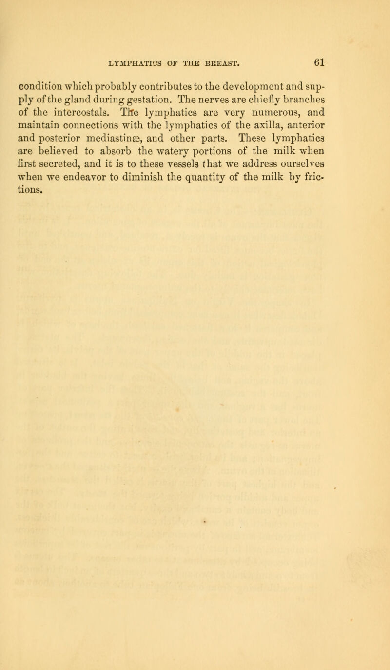 condition which probably contributes to the development and sup- ply of the gland during gestation. The nerves are chiefly branches of the intercostals. Th*e lymphatics are very numerous, and maintain connections with the lymphatics of the axilla, anterior and posterior mediastinse, and other parts. These lymphatics are believed to absorb the watery portions of the milk when first secreted, and it is to these vessels that we address ourselves when we endeavor to diminish the quantity of the milk by fric- tions.