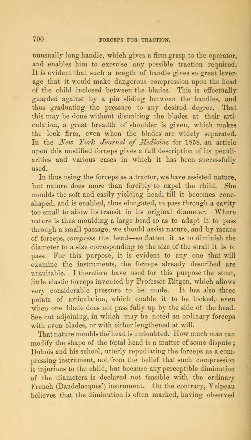 TOO FORCEPS FOR TRACTION. uunsually long handle, which gives a firm grasp to the operator, and enables him to exorcise any possible traction required. It is evident that such a length of handle gives so great lever- age that it would make dangerous compression upon the head of the child inclosed between the blades. This is effectually guarded against by a pin sliding between the handles, and thus graduating the pressure to any desired degree. That this may be done without disuniting the blades at their arti- culation, a great breadth of shoulder is given, which makes the lock firm, even when the blades are widely separated. In the New York Journal of 2fedicine for 1S58, an article upon this modified forceps gives a full description of its peculi- arities and various cases in which it has been successfully used. In thus using the forceps as a tractor, we have assisted nature, but nature does more than forcibly to expel the child. She moulds the soft and easily yielding head, till it becomes cone- shaped, and is enabled, thus elongated, to pass through a cavity too small to allow its transit in its original diameter. Where nature is thus moulding a large head so as to adapt it to pass through a small passage, we should assist nature, and by means of forceps, compress the head—so flatten it as to diminish the diameter to a size corresponding to the size of the strait it is tc pass. For this purpose, it is evident to any one that will examine the instruments, the forceps already described are unsuitable. I therefore have used for this purpose the stout, little elastic forceps invented by Professor Ritgen, which allows very considerable pressure to be made. It has also three points of articulation, which enable it to be locked,- even when one blade does not pass fully up by the side of the head. See cut adjoining, in which may be noted an ordinary forceps with even blades, or with either lengthened at will. That nature moulds the'head is undoubted. How much man can modify the shape of the foetal head is a matter of some dispute; Dubois and his school, utterly repudiating the forceps as a com- pressing instrument, not from the belief that such compression is injurious to the child, but because any perceptible diminution of the diameters is declared not feasible with the ordinary French (Baudelocques') instrument. On the contrary, Velpeau believes that the diminution is often marked, having observed
