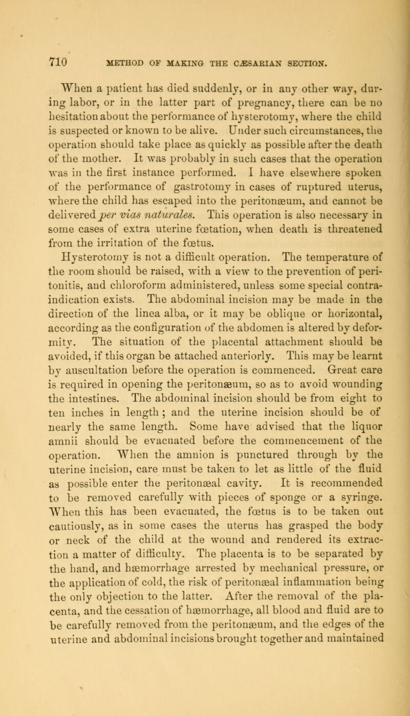 When a patient has died suddenly, or in any other way, dur- ing labor, or in the latter part of pregnancy, there can be no hesitation about the performance of hysterotomy, where the child is suspected or known to be alive. Under such circumstances, the operation should take place as quickly as possible after the death of the mother. It was probably in such cases that the operation was iti the first instance performed. I have elsewhere spoken of the performance of gastrotomy in cases of ruptured uterus, where the child has escaped into the peritonaeum, and cannot be delivered_per mas naturales. This operation is also necessary in some cases of extra uterine fcetation, when death is threatened from the irritation of the foetus. Hysterotomy is not a difficult operation. The temperature of the room should be raised, with a view to the prevention of peri- tonitis, and chloroform administered, unless some special contra- indication exists. The abdominal incision may be made in the direction of the linea alba, or it may be oblique or horizontal, according as the configuration of the abdomen is altered by defor- mity. The situation of the placental attachment should be avoided, if this organ be attached anteriorly. This may be learnt by auscultation before the operation is commenced. Great care is required in opening the peritonaeum, so as to avoid wounding the intestines. The abdominal incision should be from eight to ten inches in length ; and the uterine incision should be of nearly the same length. Some have advised that the liquor amnii should be evacuated before the commencement of the operation. When the amnion is punctured through by the uterine incision, care must be taken to let as little of the fluid as possible enter the peritonaeal cavity. It is recommended to be removed carefully with pieces of sponge or a syringe. When this has been evacuated, the foetus is to be taken out cautiously, as in some cases the uterus has grasped the body or neck of the child at the wound and rendered its extrac- tion a matter of difficulty. The placenta is to be separated by the hand, and haemorrhage arrested by mechanical pressure, or the application of cold, the risk of peritonaeal inflammation being the only objection to the latter. After the removal of the pla- centa, and the cessation of haemorrhage, all blood and fluid are to be carefully removed from the peritonaeum, and the edges of the uterine and abdominal incisions brought together and maintained