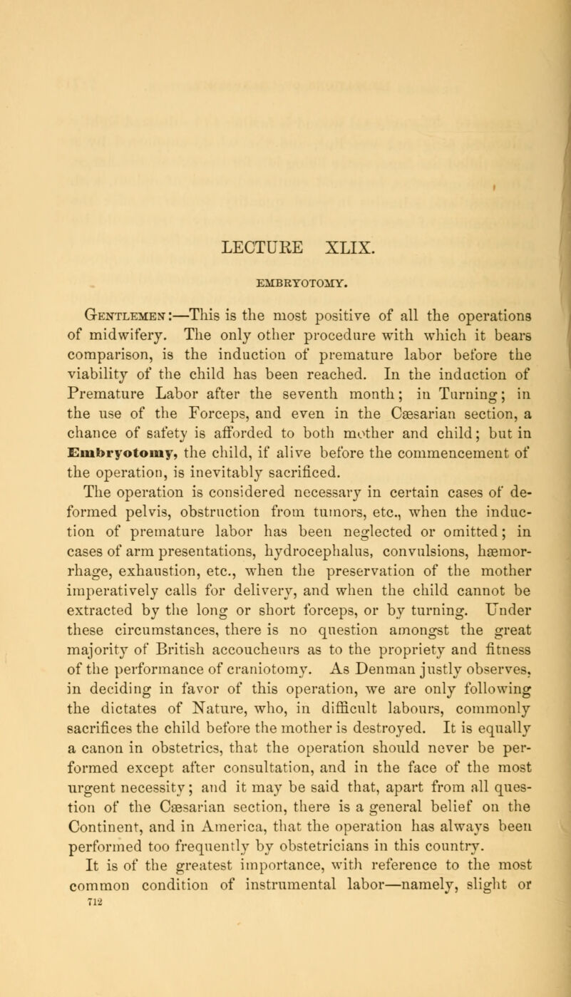 LECTURE XLIX. EMBRYOTOMY. Gentlemen-:—This is the most positive of all the operations of midwifery. The only other procedure with which it bears comparison, is the induction of premature labor before the viability of the child has been reached. In the induction of Premature Labor after the seventh month; in Turning; in the use of the Forceps, and even in the Caesarian section, a chance of safety is afforded to both mother and child; but in Embryotomy, the child, if alive before the commencement of the operation, is inevitably sacrificed. The operation is considered necessary in certain cases of de- formed pelvis, obstruction from tumors, etc., when the induc- tion of premature labor has been neglected or omitted; in cases of arm presentations, hydrocephalus, convulsions, haemor- rhage, exhaustion, etc., when the preservation of the mother imperatively calls for delivery, and when the child cannot be extracted by the long or short forceps, or by turning. Under these circumstances, there is no question amongst the great majority of British accoucheurs as to the propriety and fitness of the performance of craniotomy. As Denman justly observes, in deciding in favor of this operation, we are only following the dictates of Nature, who, in difficult labours, commonly sacrifices the child before the mother is destroyed. It is equally a canon in obstetrics, that the operation should never be per- formed except after consultation, and in the face of the most urgent necessity; and it may be said that, apart from all ques- tion of the Caesarian section, there is a general belief on the Continent, and in America, that the operation has always been performed too frequently by obstetricians in this country. It is of the greatest importance, with reference to the most common condition of instrumental labor—namely, slight or