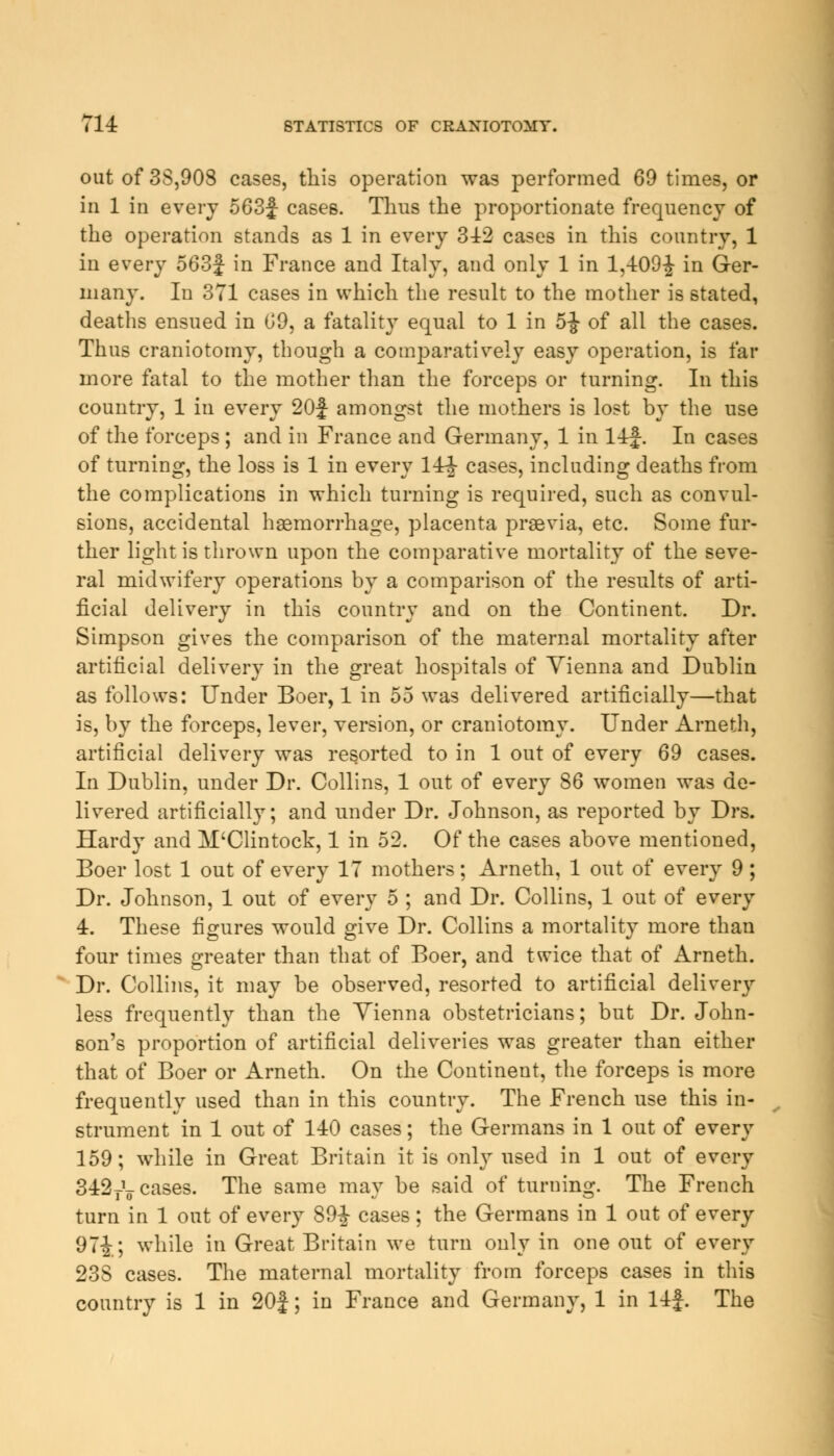 out of 3S,908 cases, this operation was performed 69 times, or in 1 in every 563f cases. Thus the proportionate frequency of the operation stands as 1 in every 342 cases in this country, 1 in every 563f in France and Italy, and only 1 in 1,409-| in Ger- many. In 371 cases in which the result to the mother is stated, deaths ensued in 69, a fatality equal to 1 in 5-J of all the cases. Thus craniotomy, though a comparatively easy operation, is far more fatal to the mother than the forceps or turning. In this country, 1 in every 20f amongst the mothers is lost by the use of the forceps ; and in France and Germany, 1 in 14£. In cases of turning, the loss is 1 in every 14^- cases, including deaths from the complications in which turning is required, such as convul- sions, accidental haemorrhage, placenta prsevia, etc. Some fur- ther light is thrown upon the comparative mortality of the seve- ral midwifery operations by a comparison of the results of arti- ficial delivery in this country and on the Continent. Dr. Simpson gives the comparison of the maternal mortality after artificial delivery in the great hospitals of Yienna and Dublin as follows: Under Boer, 1 in 55 was delivered artificially—that is, by the forceps, lever, version, or craniotomy. Under Arneth, artificial delivery was resorted to in 1 out of every 69 cases. In Dublin, under Dr. Collins, 1 out of every 86 women was de- livered artificially; and under Dr. Johnson, as reported by Drs. Hardy and M'Clintock, 1 in 52. Of the cases above mentioned, Boer lost 1 out of every 17 mothers; Arneth, 1 out of every 9; Dr. Johnson, 1 out of every 5 ; and Dr. Collins, 1 out of every 4. These figures would give Dr. Collins a mortality more than four times greater than that of Boer, and twice that of Arneth. Dr. Collins, it may be observed, resorted to artificial delivery less frequently than the Yienna obstetricians; but Dr. John- son's proportion of artificial deliveries was greater than either that of Boer or Arneth. On the Continent, the forceps is more frequently used than in this country. The French use this in- strument in 1 out of 140 cases; the Germans in 1 out of every 159; while in Great Britain it is only used in 1 out of every 342rV cases. The same may be said of turning. The French turn in 1 out of every 89-J cases; the Germans in 1 out of every 97^; while in Great Britain we turn only in one out of every 23S cases. The maternal mortality from forceps cases in this country is 1 in 20J; in France and Germany, 1 in 14J. The