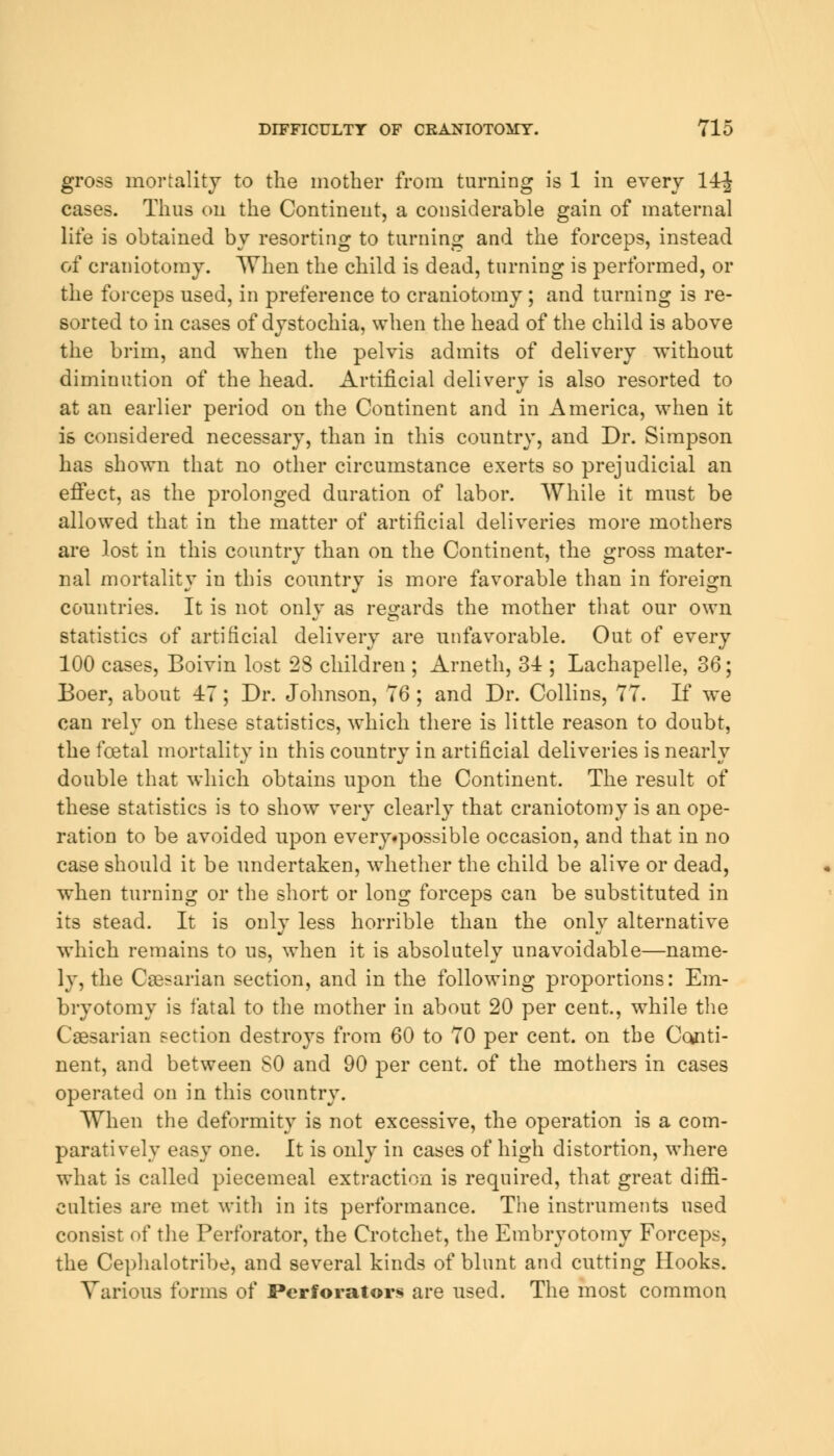 gross mortality to the mother from turning is 1 in every 14-J cases. Thus on the Continent, a considerable gain of maternal life is obtained by resorting to turning and the forceps, instead of craniotomy. When the child is dead, turning is performed, or the forceps used, in preference to craniotomy; and turning is re- sorted to in cases of dystochia, when the head of the child is above the brim, and when the pelvis admits of delivery without diminution of the head. Artificial delivery is also resorted to at an earlier period on the Continent and in America, when it is considered necessary, than in this country, and Dr. Simpson has shown that no other circumstance exerts so prejudicial an effect, as the prolonged duration of labor. While it must be allowed that in the matter of artificial deliveries more mothers are lost in this country than on the Continent, the gross mater- nal mortality in this country is more favorable than in foreign countries. It is not only as regards the mother that our own statistics of artificial delivery are unfavorable. Out of every 100 cases, Boivin lost 28 children ; Arneth, 3± ; Lachapelle, 36; Boer, about 47; Dr. Johnson, 76; and Dr. Collins, 77. If we can rely on these statistics, which there is little reason to doubt, the foetal mortality in this country in artificial deliveries is nearly double that which obtains upon the Continent. The result of these statistics is to show very clearly that craniotomy is an ope- ration to be avoided upon every«possible occasion, and that in no case should it be undertaken, whether the child be alive or dead, when turning or the short or long forceps can be substituted in its stead. It is only less horrible than the only alternative which remains to us, when it is absolutely unavoidable—name- ly, the Caesarian section, and in the following proportions: Em- bryotomy is fatal to the mother in about 20 per cent., while the Caesarian section destroys from 60 to 70 per cent, on the Conti- nent, and between SO and 90 per cent, of the mothers in cases operated on in this country. When the deformity is not excessive, the operation is a com- paratively easy one. It is only in cases of high distortion, where what is called piecemeal extraction is required, that great diffi- culties are met with in its performance. The instruments used consist of the Perforator, the Crotchet, the Embryotomy Forceps, the Cephalotribe, and several kinds of blunt and cutting Hooks. Various forms of Perforators are used. The most common