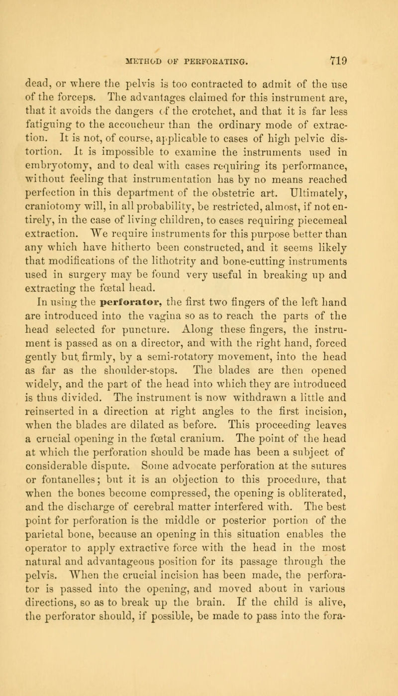 dead, or where the pelvis is too contracted to admit of the use of the forceps. The advantages claimed for this instrument are, that it avoids the clangers of the crotchet, and that it is far less fatiguing to the accoucheur than the ordinary mode of extrac- tion. It is not, of course, applicable to cases of high pelvic dis- tortion. It is impossible to examine the instruments used in embryotomy, and to deal with cases requiring its performance, without feeling that instrumentation has by no means reached perfection in this department of the obstetric art. Ultimately, craniotomy will, in all probability, be restricted, almost, if not en- tirely, in the case of living children, to cases requiring piecemeal extraction. We require instruments for this purpose better than any which have hitherto been constructed, and it seems likely that modifications of the lithotrity and bone-cutting instruments used in surgery may be found very useful in breaking up and extracting the foetal head. In using the perforator, the first two fingers of the left hand are introduced into the vagina so as to reach the parts of the head selected for puncture. Along these fingers, the instru- ment is passed as on a director, and with the right hand, forced gently but. firmly, by a semi-rotatory movement, into the head as far as the shoulder-stops. The blades are then opened widely, and the part of the head into which they are introduced is thus divided. The instrument is now withdrawn a little and reinserted in a direction at right angles to the first incision, when the blades are dilated as before. This proceeding leaves a crucial opening in the foetal cranium. The point of the head at which the perforation should be made has been a subject of considerable dispute. Some advocate perforation at the sutures or fontanelles; but it is an objection to this procedure, that when the bones become compressed, the opening is obliterated, and the discharge of cerebral matter interfered with. The best point for perforation is the middle or posterior portion of the parietal bone, because an opening in this situation enables the operator to apply extractive force with the head in the most natural and advantageous position for its passage through the pelvis. When the crucial incision has been made, the perfora- tor is passed into the opening, and moved about in various directions, so as to break up the brain. If the child is alive, the perforator should, if possible, be made to pass into the fora-