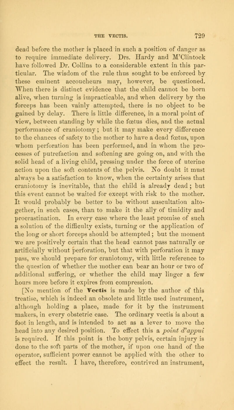 dead before the mother is placed in such a position of danger as to require immediate delivery. Drs. Hardy and M'Clintock have followed Dr. Collins to a considerable extent in this par- ticular. The wisdom of the rule thus sought to be enforced by these eminent accoucheurs may, however, be questioned. When there is distinct evidence that the child cannot be born alive, when turning is impracticable, and when delivery by the forceps has been vainly attempted, there is no object to be gained by delay. There is little difference, in a moral point of view, between standing by while the foetus dies, and the actual performance of craniotomy; but it may make every difference to the chances of safety to the mother to have a dead foetus, upon whom perforation has been performed, and in whom the pro- cesses of putrefaction and softening are going on, and with the solid head of a living child, pressing under the force of uterine action upon the soft contents of the pelvis. No doubt it must always be a satisfaction to know, when the certainty arises that craniotomy is inevitable, that the child is already dead ; but this event cannot be waited for except with risk to the mother. It would probably be better to be without auscultation alto- gether, in such cases, than to make it the ally of timidity and procrastination. In every case where the least promise of such a solution of the difficulty exists, turning or the application of the long or short forceps should be attempted; but the moment, we are positively certain that the head cannot pass naturally or artificially without perforation, but that with perforation it may pass, we should prepare for craniotomy, with little reference to the question of whether the mother can bear an hour or two of additional suffering, or whether the child may linger a few hours more before it expires from compression. [No mention of the Vcctis is made by the author of this treatise, which is indeed an obsolete and little used instrument, although holding a place, made for it by the instrument makers, in every obstetric case. The ordinary vectis is about a foot in length, and is intended to act as a lever to move the head into any desired position. To effect this a point oVappui is required. If this point is the bony pelvis, certain injury is done to the soft parts of the mother, if upon one hand of the operator, sufficient power cannot be applied with the other to effect the result. I have, therefore, contrived an instrument,