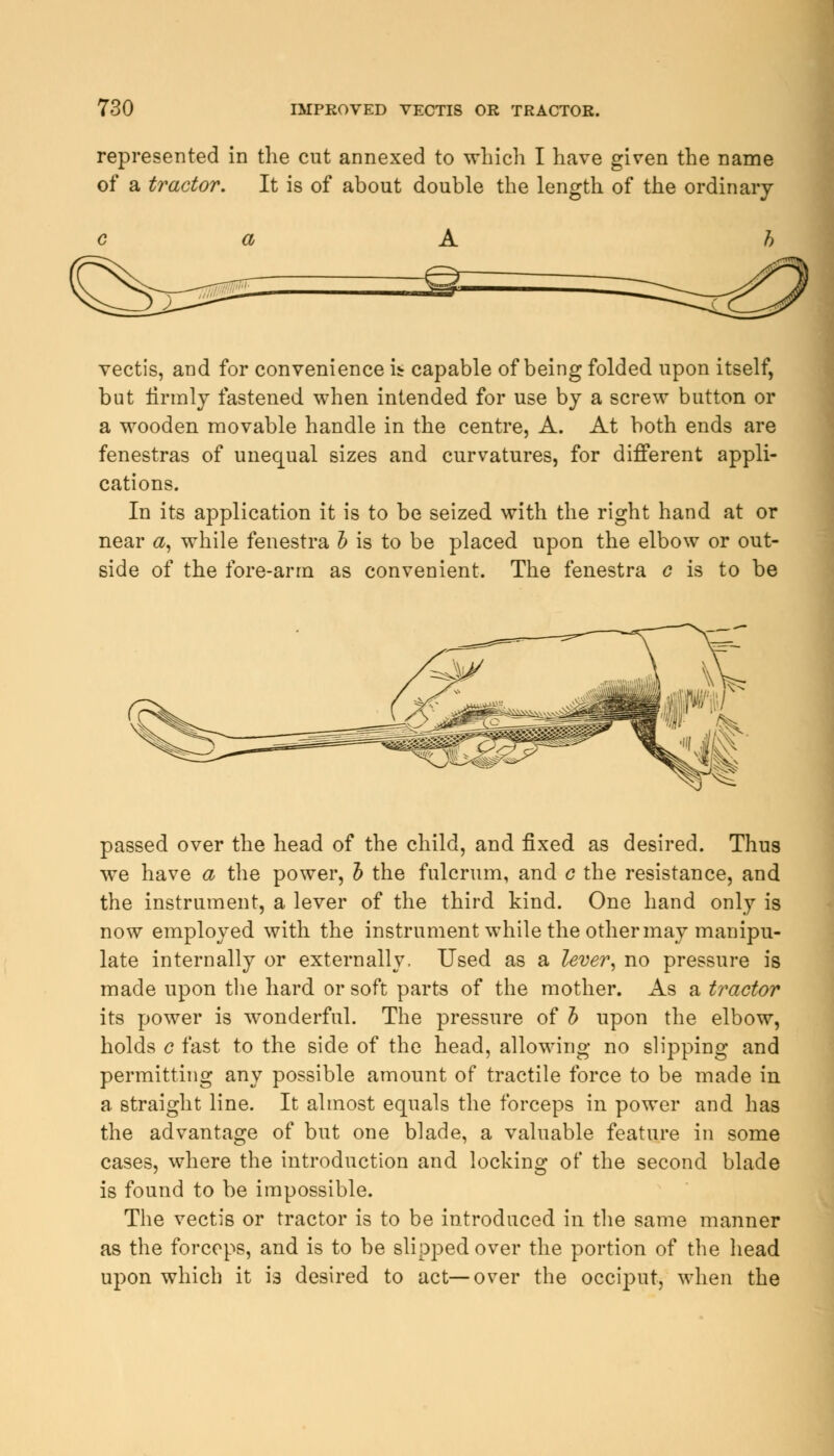 represented in the cut annexed to which I have given the name of a tractor. It is of about double the length of the ordinary vectis, and for convenience it capable of being folded upon itself, but firmly fastened when intended for use by a screw button or a wooden movable handle in the centre, A. At both ends are fenestras of unequal sizes and curvatures, for different appli- cations. In its application it is to be seized with the right hand at or near a, while fenestra b is to be placed upon the elbow or out- side of the fore-arm as convenient. The fenestra c is to be passed over the head of the child, and fixed as desired. Thus we have a the power, b the fulcrum, and c the resistance, and the instrument, a lever of the third kind. One hand only is now employed with the instrument while the other may manipu- late internally or externally. Used as a lever, no pressure is made upon the hard or soft parts of the mother. As a tractor its power is wonderful. The pressure of b upon the elbow, holds c fast to the side of the head, allowing no slipping and permitting any possible amount of tractile force to be made in a straight line. It almost equals the forceps in power and has the advantage of but one blade, a valuable feature in some cases, where the introduction and locking of the second blade is found to be impossible. The vectis or tractor is to be introduced in the same manner as the forceps, and is to be slipped over the portion of the head upon which it is desired to act—over the occiput, when the