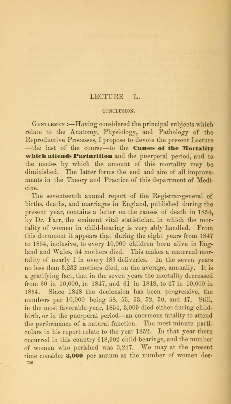 LEGTUEE L. CONCLUSION. Gentlemen :—Having considered the principal subjects which relate to the Anatomy, Physiology, and Pathology of the Reproductive Processes, I propose to devote the present Lecture —the last of the course—to the Causes of the Mortality whieh attends Parturition and the puerperal period, and to the modes by which the amount of this mortality may be diminished. The latter forms the end and aim of all improve- ments in the Theory and Practice of this department of Medi- cine. The seventeenth annual report of the Registrar-general of births, deaths, and marriages in England, published during the present year, contains a letter on the causes of death in 1S54, by Dr. Fan*, the eminent vital statistician, in which the mor- tality of women in child-bearing is very ably handled. From this document it appears that during the eight years from 1847 to 1854, inclusive, to every 10,000 children born alive in Eng- land and Wales, 54 mothers died. This makes a maternal mor- tality of nearly 1 in every 189 deliveries. In the seven years no less than 3,232 mothers died, on the average, annually. It is a gratifying fact, that in the seven years the mortality decreased from 60 in 10,000, in 1847, and 61 in 1848, to 47 in 10,000 in 1854. Since 1848 the declension has been progressive, the numbers per 10,000 being 58, 55, 53, 52, 50, and 47. Still, in the most favorable year, 1854, 3,009 died either during child- birth, or in the puerperal period—an enormous fatality to attend the performance of a natural function. The most minute parti- culars in his report relate to the year 1852. In that year there occurred in this country 618,902 child-bearings, and the number of women who perished was 3,247. We may at the present time consider 3,000 per annum as the number of women des-