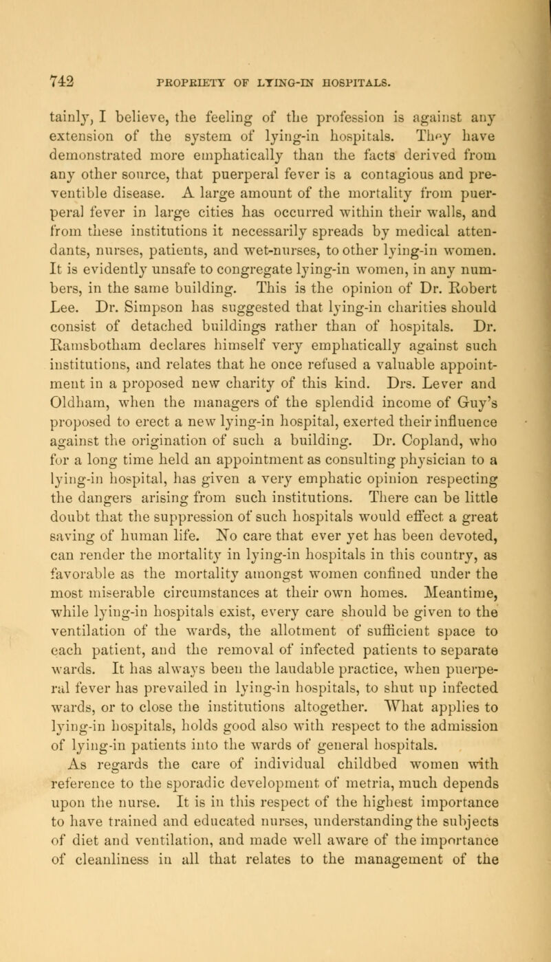 tainly, I believe, the feeling of the profession is against any extension of the system of lying-in hospitals. Th^y have demonstrated more emphatically than the facts derived from any other source, that puerperal fever is a contagious and pre- ventive disease. A large amount of the mortality from puer- peral fever in large cities has occurred within their walls, and from these institutions it necessarily spreads by medical atten- dants, nurses, patients, and wet-nurses, to other lying-in women. It is evidently unsafe to congregate lying-in women, in any num- bers, in the same building. This is the opinion of Dr. Robert Lee. Dr. Simpson has suggested that lying-in charities should consist of detached buildings rather than of hospitals. Dr. Ramsbotham declares himself very emphatically against such institutions, and relates that he once refused a valuable appoint- ment in a proposed new charity of this kind. Drs. Lever and Oldham, when the managers of the splendid income of Guy's proposed to erect a new lying-in hospital, exerted their influence against the origination of such a building. Dr. Copland, who for a long time held an appointment as consulting physician to a lying-in hospital, has given a very emphatic opinion respecting the dangers arising from such institutions. There can be little doubt that the suppression of such hospitals would effect a great saving of human life. No care that ever yet has been devoted, can render the mortality in lying-in hospitals in this country, as favorable as the mortality amongst women confined under the most miserable circumstances at their own homes. Meantime, while lying-in hospitals exist, every care should be given to the ventilation of the wards, the allotment of sufficient space to each patient, and the removal of infected patients to separate wards. It has always been the laudable practice, when puerpe- ral fever has prevailed in lying-in hospitals, to shut up infected wards, or to close the institutions altogether. What applies to lying-in hospitals, holds good also with respect to the admission of lying-in patients into the wards of general hospitals. As regards the care of individual childbed women with reference to the sporadic development of metria, much depends upon the nurse. It is in this respect of the highest importance to have trained and educated nurses, understanding the subjects of diet and ventilation, and made well aware of the importance of cleanliness in all that relates to the management of the
