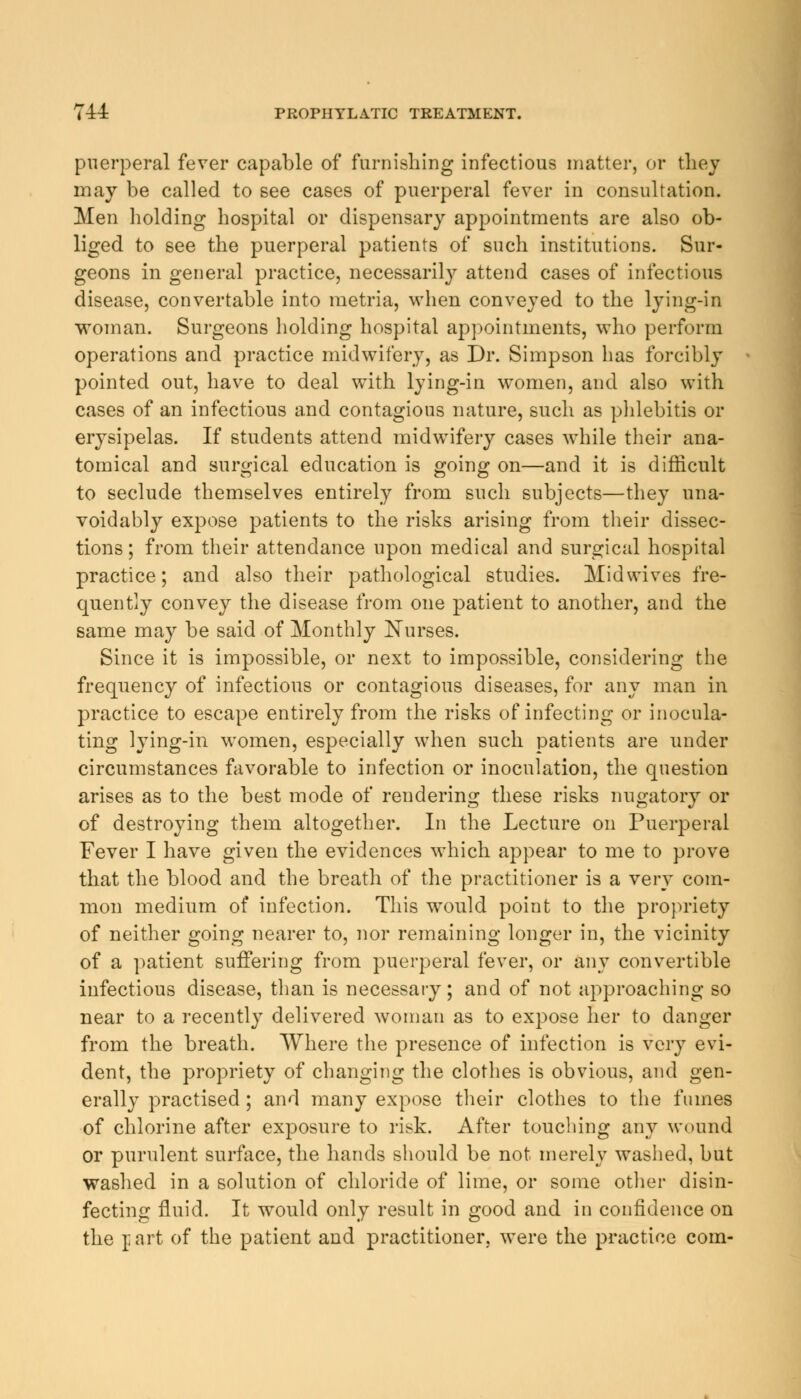 puerperal fever capable of furnishing infectious matter, or they may be called to see cases of puerperal fever in consultation. Men holding hospital or dispensary appointments are also ob- liged to see the puerperal patients of such institutions. Sur- geons in general practice, necessarily attend cases of infectious disease, convertable into metria, when conveyed to the lying-in woman. Surgeons holding hospital appointments, who perform operations and practice midwifery, as Dr. Simpson has forcibly pointed out, have to deal with lying-in women, and also with cases of an infectious and contagious nature, such as phlebitis or erysipelas. If students attend midwifery cases while their ana- tomical and surgical education is going on—and it is difficult to seclude themselves entirely from such subjects—they una- voidably expose patients to the risks arising from their dissec- tions ; from their attendance upon medical and surgical hospital practice; and also their pathological studies. Mid wives fre- quently convey the disease from one patient to another, and the same may be said of Monthly Nurses. Since it is impossible, or next to impossible, considering the frequency of infectious or contagious diseases, for any man in practice to escape entirely from the risks of infecting or inocula- ting lying-in women, especially when such patients are under circumstances favorable to infection or inoculation, the question arises as to the best mode of rendering these risks nugatory or of destroying them altogether. In the Lecture on Puerperal Fever I have given the evidences which appear to me to prove that the blood and the breath of the practitioner is a very com- mon medium of infection. This would point to the propriety of neither going nearer to, nor remaining longer in, the vicinity of a patient suffering from puerperal fever, or any convertible infectious disease, than is necessary; and of not approaching so near to a recently delivered woman as to expose her to danger from the breath. Where the presence of infection is very evi- dent, the propriety of changing the clothes is obvious, and gen- erally practised; and many expose their clothes to the fumes of chlorine after exposure to risk. After touching any wound or purulent surface, the hands should be not merely washed, but washed in a solution of chloride of lime, or some other disin- fecting fluid. It would only result in good and in confidence on the part of the patient and practitioner, were the practice com-