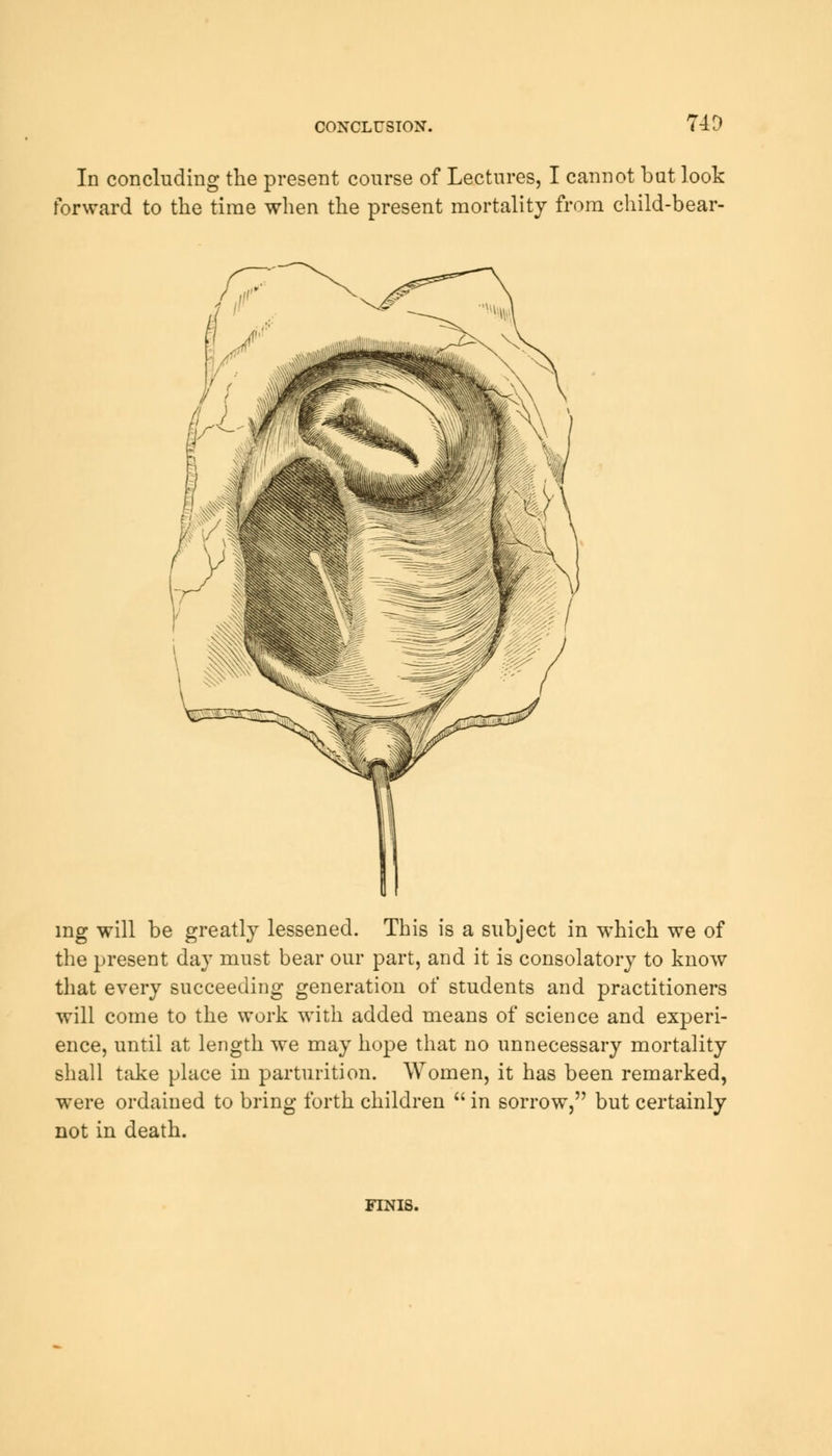 CONCLUSION. '49 In concluding the present course of Lectures, I cannot but look forward to the time when the present mortality from child-bear- ing will be greatly lessened. This is a subject in which we of the present day must bear our part, and it is consolatory to know that every succeeding generation of students and practitioners will come to the work with added means of science and experi- ence, until at length we may hope that no unnecessary mortality shall take place in parturition. Women, it has been remarked, were ordained to bring forth children  in sorrow, but certainly not in death. FINIS.