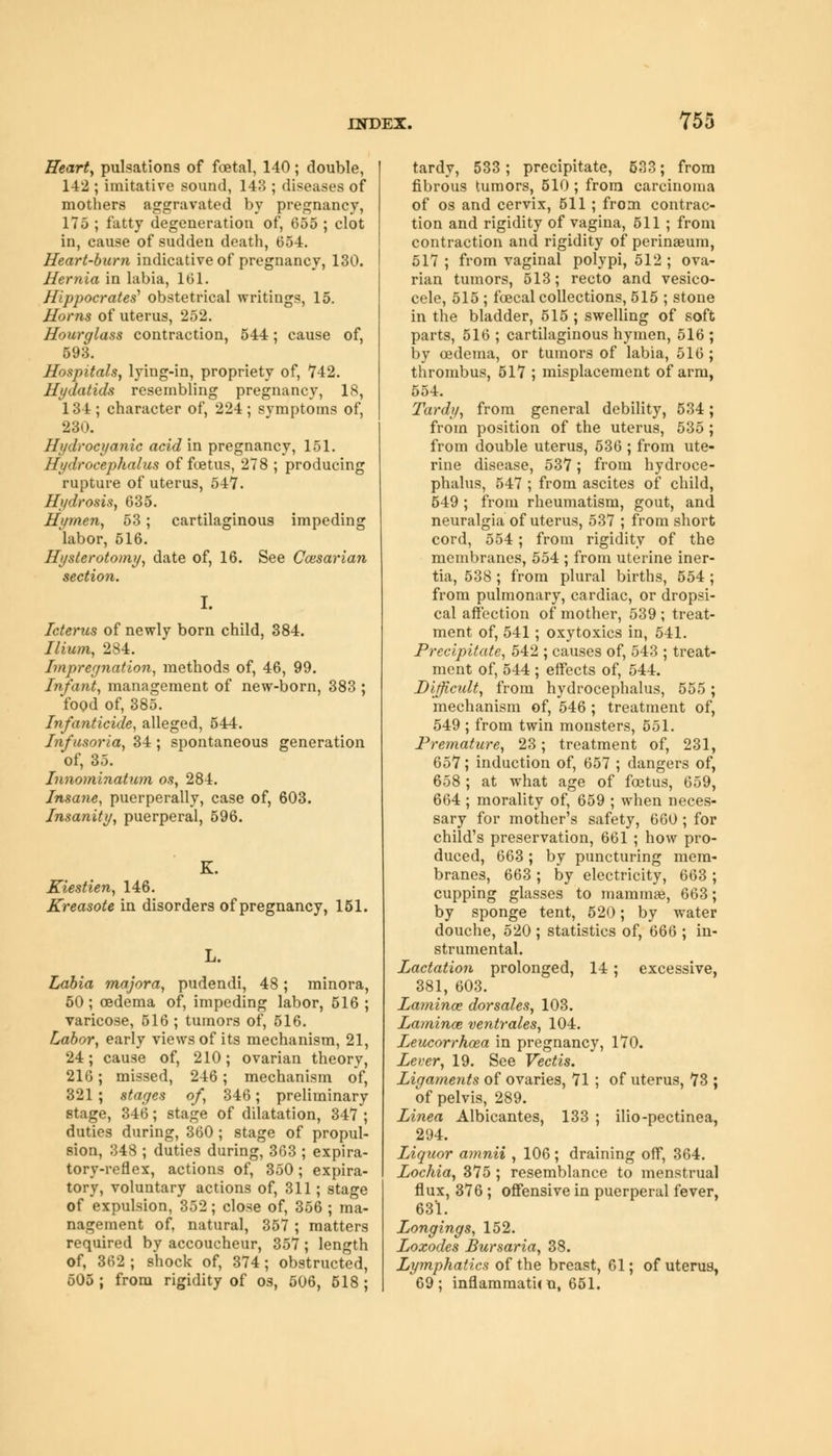 Hearty pulsations of foetal, 140; double, 142 ; imitative sound, 148 ; diseases of mothers aggravated by pregnancy, 175 ; fatty degeneration of, 655 ; clot in, cause of sudden death, 654. Heart-burn indicative of pregnancy, 130. Hernia in labia, 161. Hippocrates' obstetrical writings, 15. Horns of uterus, 252. Hourglass contraction, 544; cause of, 593. Hospitals, lying-in, propriety of, 742. Hydatids resembling pregnancy, 18, 134; character of, 224; symptoms of, 230. Hydrocyanic acid in pregnancy, 151. Hydrocephalus of foetus, 278 ; producing rupture of uterus, 547. Hydrosis, 635. Hymen, 53; cartilaginous impeding 'labor, 516. Hysterotomy, date of, 16. See Ccesarian section. Icterus of newly born child, 384. Ilium, 284. Impregnation, methods of, 46, 99. Infant, management of new-born, 383 ; food of, 385. Infanticide, alleged, 544. Infusoria, 34; spontaneous generation of, 35. Innominatum os, 284. Insane, puerperally, case of, 603. Insanity, puerperal, 596. K. Kiestien, 146. Kreasote in disorders of pregnancy, 151. L. Labia majora, pudendi, 48; minora, 50 ; oedema of, impeding labor, 516 ; varicose, 516 ; tumors of, 516. Labor, early views of its mechanism, 21, 24; cause of, 210; ovarian theory, 216; missed, 246; mechanism of, 321 ; stages of, 346; preliminary stage, 346; stage of dilatation, 347 ; duties during, 360; stage of propul- sion, 348 ; duties during, 363 ; expira- tory-reflex, actions of, 350; expira- tory, voluntary actions of, 311; stage of expulsion, 352; close of, 356 ; ma- nagement of, natural, 357 ; matters required by accoucheur, 357; length of, 362 ; shock of, 374; obstructed, 505 ; from rigidity of os, 506, 518 ; tardy, 533; precipitate, 533; from fibrous tumors, 510 ; from carcinoma of os and cervix, 511 ; from contrac- tion and rigidity of vagina, 511 ; from contraction and rigidity of perinaeum, 517 ; from vaginal polypi, 512 ; ova- rian tumors, 513; recto and vesico- cele, 515 ; foecal collections, 515 ; stone in the bladder, 515 ; swelling of soft parts, 516 ; cartilaginous hymen, 516 ; by oedema, or tumors of labia, 516 ; thrombus, 517 ; misplacement of arm, 554. Tardy, from general debility, 534; from position of the uterus, 535 ; from double uterus, 536 ; from ute- rine disease, 537; from hydroce- phalus, 547 ; from ascites of child, 549 ; from rheumatism, gout, and neuralgia of uterus, 537 ; from short cord, 554; from rigidity of the membranes, 554 ; from uterine iner- tia, 538 ; from plural births, 554 ; from pulmonary, cardiac, or dropsi- cal affection of mother, 539 ; treat- ment of, 541; oxytoxics in, 541. Precipitate, 542 ; causes of, 543 ; treat- ment of, 544 ; effects of, 544. Difficult, from hydrocephalus, 555; mechanism of, 546 ; treatment of, 549 ; from twin monsters, 551. Premature, 23; treatment of, 231, 657; induction of, 657 ; dangers of, 658 ; at what age of foetus, 659, 664 ; morality of, 659 ; when neces- sary for mother's safety, 660 ; for child's preservation, 661 ; how pro- duced, 663; by puncturing mem- branes, 663 ; by electricity, 663 ; cupping glasses to mammae, 663; by sponge tent, 520; by water douche, 520 ; statistics of, 666 ; in- strumental. Lactation prolonged, 14; excessive, 381, 603. Lamina dorsales, 103. Laminaz ventrales, 104. Leucorrhoza in pregnancy, 170. Lever, 19. See Vectis. Ligaments of ovaries, 71 ; of uterus, 73 ; of pelvis, 289. Linea Albicantes, 133 ; ilio-pectinea, 294. Liquor amnii , 106 ; draining off, 364. Lochia, 375 ; resemblance to menstrual flux, 376 ; offensive in puerperal fever, 631. Longings, 152. Loxodes Bursaria, 38. Lymphatics of the breast, 61; of uterus, 69; inflammatuu, 651.