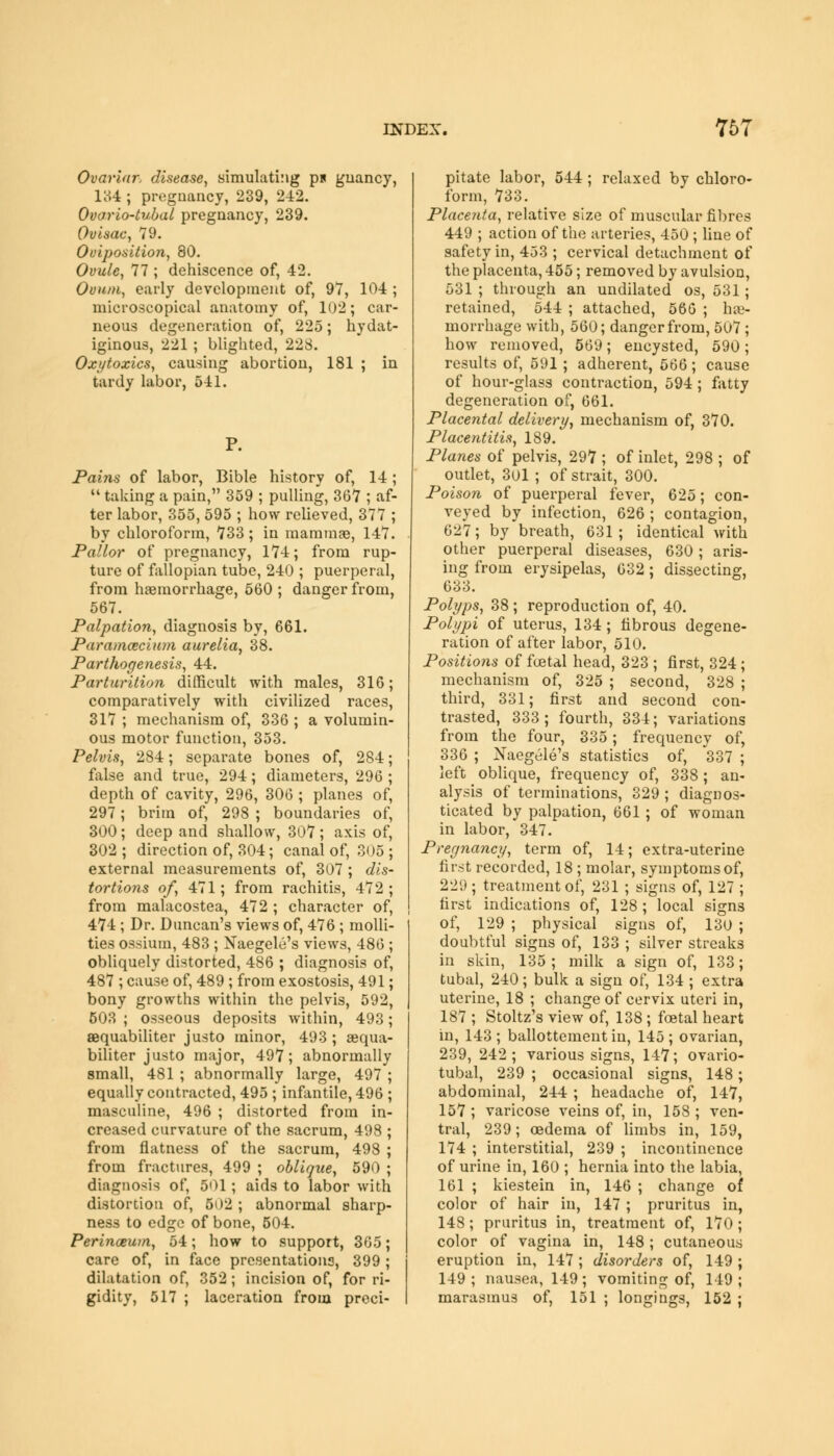 Ovarian disease, simulating p* guancy, 134 ; pregnancy, 239, 242. Ovario-tubal pregnancy, 239. Ovisac, 79. Oviposition, 80. Ovule, 77 ; dehiscence of, 42. Ovum, early development of, 97, 104 ; microscopical anatomy of, 102; car- neous degeneration of, 225; hydat- iginous, 221 ; blighted, 228. Oxytoxics, causing abortion, 181 ; in tardy labor, 541. Pains of labor, Bible history of, 14 ;  taking a pain, 359 ; pulling, 367 ; af- ter labor, 355, 595 ; how relieved, 377 ; by chloroform, 733; in mammae, 147. Pallor of pregnancy, 174; from rup- ture of fallopian tube, 240 ; puerperal, from haemorrhage, 560 ; danger from, 567. Palpation, diagnosis by, 661. Paramecium aurelia, 38. Pathogenesis, 44. Parturition difficult with males, 316; comparatively with civilized races, 317 ; mechanism of, 336 ; a volumin- ous motor function, 353. Pelvis, 284; separate bones of, 284; false and true, 294; diameters, 296 ; depth of cavity, 296, 306 ; planes of, 297; brim of, 298 ; boundaries of, 300; deep and shallow, 307; axis of, 302 ; direction of, 304; canal of, 305 ; external measurements of, 307 ; dis- tortions of, 471; from rachitis, 472; from malacostea, 472 ; character of, 474 ; Dr. Duncan's views of, 476 ; molli- ties ossium, 483 ; Naegelti's views, 486 ; obliquely distorted, 486 ; diagnosis of, 487 ; cause of, 489 ; from exostosis, 491; bony growths within the pelvis, 592, 503 ; osseous deposits within, 493; sequabiliter justo minor, 493 ; aequa- biliter justo major, 497; abnormally small, 481 ; abnormally large, 497 ; equally contracted, 495 ; infantile, 496 ; masculine, 496 ; distorted from in- creased curvature of the sacrum, 498 ; from flatness of the sacrum, 498 ; from fractures, 499 ; oblique, 590 ; diagnosis of, 501; aids to labor with distortion of, 502 ; abnormal sharp- ness to edge of bone, 504. Perineum, 54; how to support, 365; care of, in face presentations, 399; dilatation of, 352; incision of, for ri- gidity, 517 ; laceration from preci- pitate labor, 544 ; relaxed by chloro- form, 733. Placenta, relative size of muscular fibres 449 ; action of the arteries, 450 ; line of safety in, 453 ; cervical detachment of the placenta, 455; removed by avulsion, 531 ; through an undilated os, 531; retained, 544 ; attached, 566 ; he- morrhage with, 560; danger from, 507 ; how removed, 569; encysted, 590; results of, 591; adherent, 566; cause of hour-glass contraction, 594; fatty degeneration of, 661. Placental delivery, mechanism of, 370. Placentitis, 189. Planes of pelvis, 297 ; of inlet, 298 ; of outlet, 301 ; of strait, 300. Poison of puerperal fever, 625; con- veyed by infection, 626 ; contagion, 627; by breath, 631 ; identical with other puerperal diseases, 630 ; aris- ing from erysipelas, 632; dissecting, 633. Polyps, 38 ; reproduction of, 40. Polypi of uterus, 134 ; fibrous degene- ration of after labor, 510. Positions of foetal head, 323 ; first, 324; mechanism of, 325 ; second, 328 ; third, 331; first and second con- trasted, 333; fourth, 334; variations from the four, 335; frequency of, 336 ; Xaegele's statistics of, 337 ; left oblique, frequency of, 338; an- alysis of terminations, 329 ; diagnos- ticated by palpation, 661; of woman in labor, 347. Pregnancy, term of, 14; extra-uterine first recorded, 18 ; molar, symptoms of, 229; treatment of, 231 ; signs of, 127 ; first indications of, 128 ; local signs of, 129 ; physical signs of, 130 ; doubtful signs of, 133 ; silver streaks in skin, 135; milk a sign of, 133; tubal, 240; bulk a sign of, 134 ; extra uterine, 18 ; change of cervix uteri in, 187 ; Stoltz's view of, 138 ; foetal heart in, 143 ; ballottement in, 145 ; ovarian, 239, 242 ; various signs, 147; ovario- tubal, 239 ; occasional signs, 148; abdominal, 244 ; headache of, 147, 157 ; varicose veins of, in, 158 ; ven- tral, 239; oedema of limbs in, 159, 174 ; interstitial, 239 ; incontinence of urine in, 160 ; hernia into the labia, 161 ; kiestein in, 146 ; change of color of hair in, 147 ; pruritus in, 148; pruritus in, treatment of, 170 ; color of vagina in, 148; cutaneous eruption in, 147 ; disorders of, 149 ; 149; nausea, 149 ; vomiting of, 149; marasmus of, 151 ; longings, 152 ;