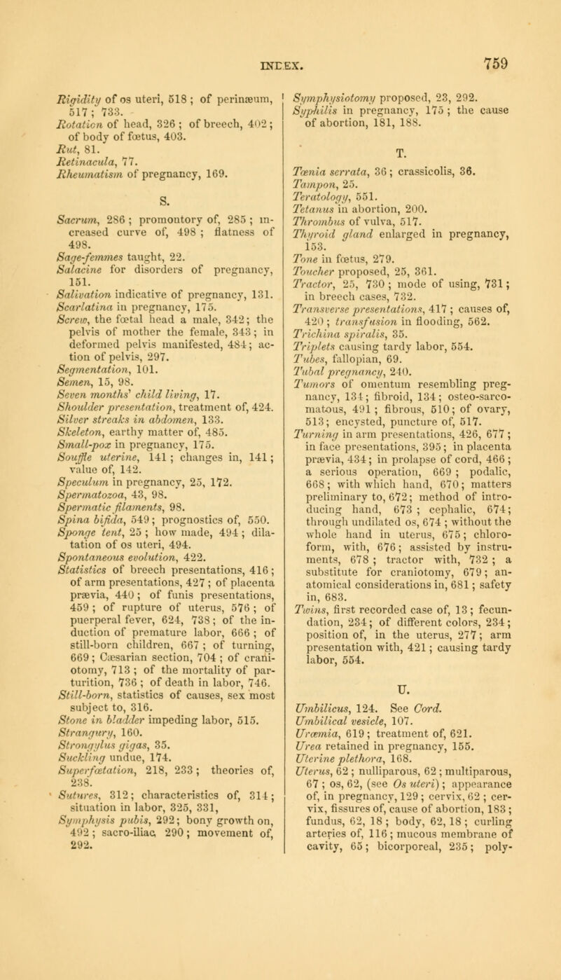 Rigidity of os uteri, 518 ; of perimeum, 517; W. Rotation of head, 326 ; of breech, 402; of body of foetus, 403. Rut, 81. Retinacxda, 77. Rheumatism of pregnancy, 169. S. Sacrum, 2S6 ; promontory of, 285 ; in- creased curve of, 498 ; flatness of 498. Sage-femmes taught, 22. Salacine for disorders of pregnancy, 151. Salivation indicative of pregnancy, 131. Scarlatina in pregnancy, 175. Screw, the foetal head a male, 342; the pelvis of mother the female, 343; in deformed pelvis manifested, 484; ac- tion of pelvis, 297. Segmentation, 101. Semen, 15, 98. Seven months'1 child living, 17. Shoulder presentation, treatment of, 424. Silver streaks in abdomen, 133. Skeleton, earthy matter of, 485. Small-pox in pregnancy, 175. Souffle uterine, 141 ; changes in, 141; value of, 142. Speculum in pregnancy, 25, 172. Spermatozoa, 43, 98. Spermatic filaments, 98. Spina bifida, 549; prognostics of, 550. Sponge tent, 25 ; how made, 494 ; dila- tation of os uteri, 494. Spontaneous evolution, 422. Statistics of breech presentations, 416; of arm presentations, 427 ; of placenta praevia, 440 ; of funis presentations, 459 ; of rupture of uterus, 576 ; of puerperal fever, 624, 738; of the in- duction of premature labor, 666 ; of still-born children, 667 ; of turning, 669; Caesarian section, 704 ; of crani- otomy, 713 ; of the mortality of par- turition, 736 ; of death in labor, 746. Still-born, statistics of causes, sex most subject to, 316. Stone in bladder impeding labor, 515. Strangury, 160. Strongylus gigas, 35. Suckling undue, 174. Superfaetation, 218, 233; theories of, 238. 8utures, 312; characteristics of, 314; situation in labor, 325, 331, Symphysis pubis, 292; bony growth on, 492; sacro-iliac, 290; movement of, 292. Symphysiotomy proposed, 23, 292. Syphilis in pregnancy, 175 ; the cause ^ of abortion, 181, 188. Taenia serrata, 36; crassicolis, 36. Tampon, 25. Teratology, 551. Tetanus in abortion, 200. Thrombus of vulva, 517. Thyroid gland enlarged in pregnancy, 153. Tone in foetus, 279. Toucher proposed, 25, 361. Tractor, 25, 730 ; mode of using, 731; in breech cases, 732. Transverse presentations, 417 ; causes of, 420 ; transfusion in flooding, 562. Trichina spiralis, 35. Triplets causing tartly labor, 554. Tubes, fallopian, 69. Tubal pregnancy, 240. Tumors of omentum resembling preg- nancy, 134; fibroid, 134; osteo-sarco- matous, 491 ; fibrous, 510; of ovary, 513; encysted, puncture of, 517. Turning in arm presentations, 426, 677 ; in face presentations, 395; in placenta previa, 434; in prolapse of cord, 466 ; a serious operation, 669 ; podalic, 668; with which hand, 670; matters preliminary to, 672; method of intro- ducing hand, 673 ; cephalic, 674; through undilated os, 674 ; without the whole hand in uterus, 675; chloro- form, with, 676; assisted by instru- ments, 678 ; tractor with, 732 ; a substitute for craniotomy, 679; an- atomical considerations in, 681; safety in, 683. Twins, first recorded case of, 13; fecun- dation, 234; of different colors, 234; position of, in the uterus, 277; arm presentation with, 421; causing tardy labor, 554. U. Umbilicus, 124. See Cord. Umbilical vesicle, 107. Uraemia, 619; treatment of, 621. Urea retained in pregnancy, 155. Uterine plethora, 168. Uterus, 62 ; nulliparous, 62 ; muciparous, 67 ; os, 62, (see Os uteri); appearance of, in pregnancy, 129 ; cervix, 62 ; cer- vix, fissures of, cause of abortion, 183; fundus, 62, 18 ; body, 62, 18 ; curling arteries of, 116 ; mucous membrane of cavity, 65; bicorporeal, 235; poly-