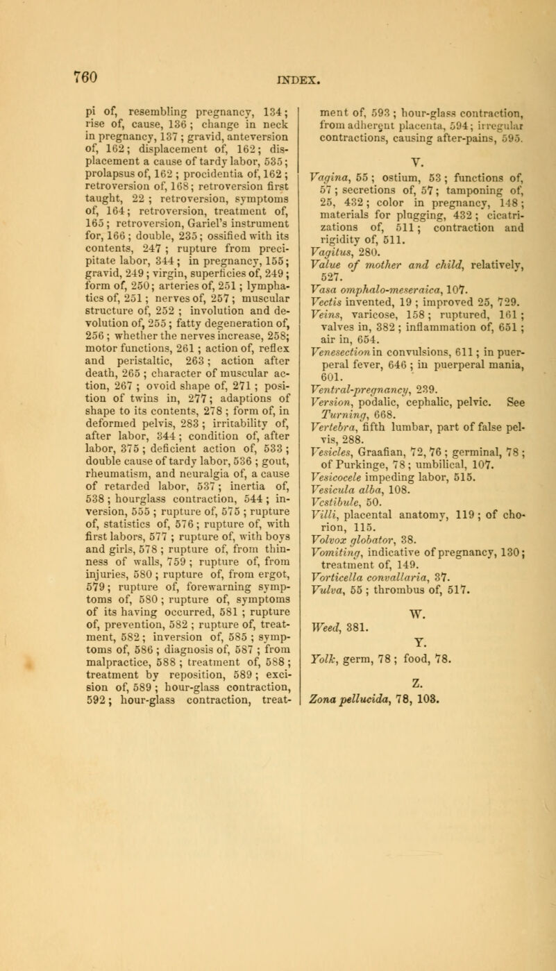 pi of, resembling pregnancy, 134; rise of, cause, 136 ; change in neck in pregnancy, 137 ; gravid, anteversion of, 162; displacement of, 162; dis- placement a cause of tardy labor, 535; prolapsus of, 162 ; procidentia of, 162 ; retroversion of, 168; retroversion first taught, 22 ; retroversion, symptoms of, 164; retroversion, treatment of, 165 ; retroversion, Gariel's instrument for, 166; double, 235; ossified with its contents, 247 ; rupture from preci- pitate labor, 344; in pregnancy, 155; gravid, 249 ; virgin, superficies of, 249; form of, 250; arteries of, 251; lympha- tics of, 251; nerves of, 257; muscular structure of, 252 ; involution and de- volution of, 255; fatty degeneration of, 256 ; whether the nerves increase, 258; motor functions, 261 ; action of, reflex and peristaltic, 263; action after death, 265 ; character of muscular ac- tion, 267 ; ovoid shape of, 271 ; posi- tion of twins in, 277; adaptions of shape to its contents, 278 ; form of, in deformed pelvis, 283 ; irritability of, after labor, 344 ; condition of, after labor, 375 ; deficient action of, 533 ; double cause of tardy labor, 536 ; gout, rheumatism, and neuralgia of, a cause of retarded labor, 537; inertia of, 538 ; hourglass contraction, 544 ; in- version, 555 ; rupture of, 575 ; rupture of, statistics of, 576; rupture of, with first labors, 577 ; rupture of, with boys and girls, 578 ; rupture of, from thin- ness of walls, 759 ; rupture of, from injuries, 580 ; rupture of, from ergot, 579; rupture of, forewarning symp- toms of, 580 ; rupture of, symptoms of its having occurred, 581 ; rupture of, prevention, 582 ; rupture of, treat- ment, 582; inversion of, 585 ; symp- toms of, 586 ; diagnosis of, 587 ; from malpractice, 588 ; treatment of, 588 ; treatment by reposition, 589 ; exci- sion of, 589 ; hour-glass contraction, 592; hour-glass contraction, treat- ment of, 593 ; hour-glass contraction, from adherent placenta, 594; irreguUi contractions, causing after-pains, 595. Y. Vagina, 55 ; ostium, 53 ; functions of, 57 ; secretions of, 57; tamponing of, 25, 432; color in pregnancy, 14 8; materials for plugging, 432 ; cicatri- zations of, 511; contraction and rigidity of, 511. Vagitus, 280. Value of mother and child, relativelv, 527. Vasa omphalo-meseraica, 107. Vectis invented, 19 ; improved 25, 729. Veins, varicose, 158; ruptured, 161 ; valves in, 382 ; inflammation of, 651 ; air in, 654. Venesection in convulsions, 611; in puer- peral fever, 646 ; in puerperal mania, 601. Ventral-pregnancy, 239. Version, podalic, cephalic, pelvic. See Turning, 668. Vertebra, fifth lumbar, part of false pel- vis, 288. Vesicles, Graafian, 72, 76 ; germinal, 78 ; of Purkinge, 78; umbilical, 107. Vesicocele impeding labor, 515. Vesicula alba, 108. Vestibule, 50. Villi, placental anatomy, 119 ; of cho- rion, 115. Volvox globator, 38. Vomiting, indicative of pregnancy, 130; treatment of, 149. Vorticella convallaria, 37. Vulva, 55 ; thrombus of, 517. W. Weed, 381. Yolk, germ, 78 ; food, 78. Z. Zona pellucida, 78, 103.