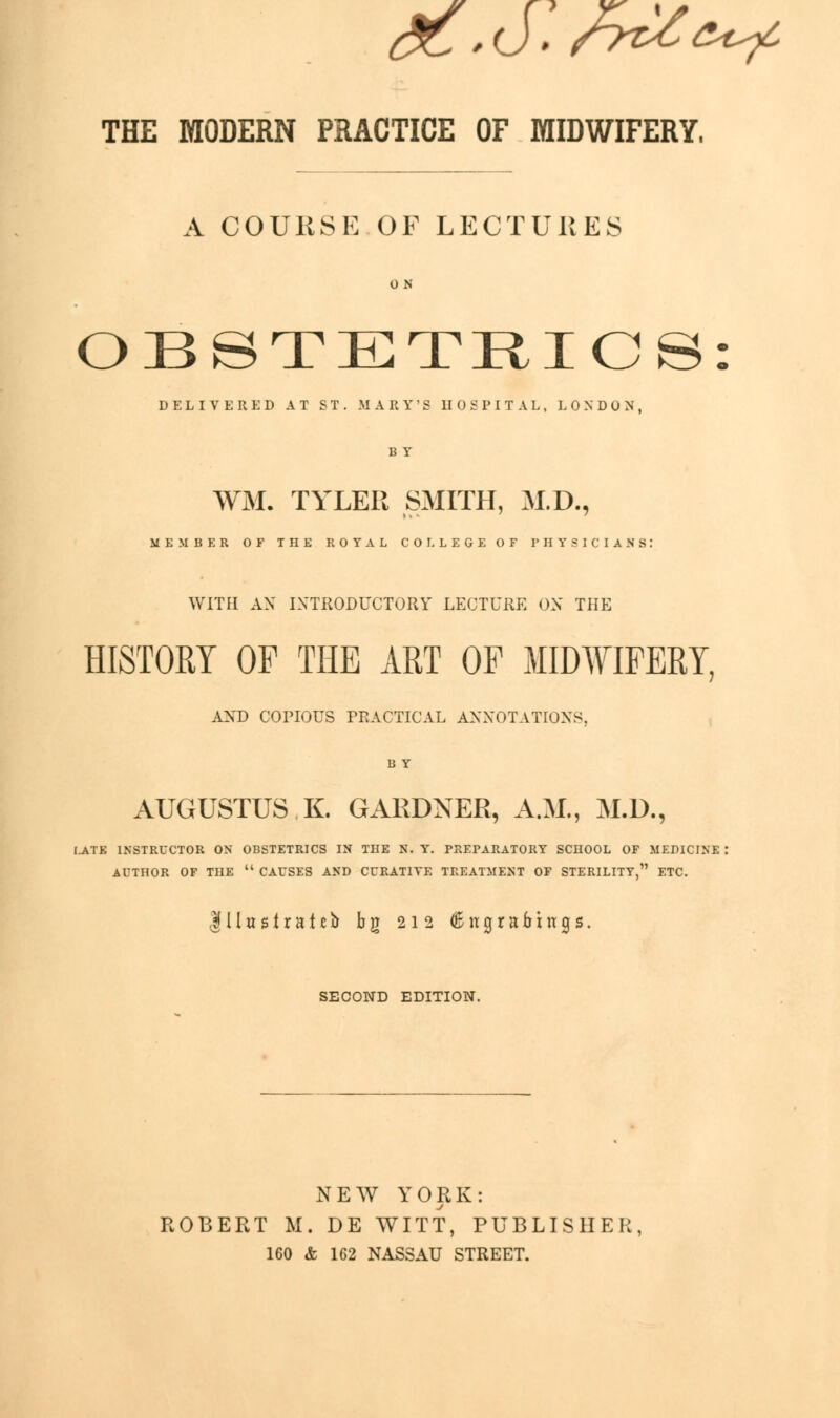 THE MODERN PRACTICE OF MIDWIFERY, A COURSE OF LECTURES ON OBSTETRICS DELIVERED AT ST. MARY'S HOSPITAL, LONDON, B Y WM. TYLER SMITH, M.D., MEMBER OF THE ROYAL COLLEGE OF PHYSICIANS: WITH AX INTRODUCTORY LECTURE ON THE HISTORY OF THE ART OF MIDWIFERY, AND COPIOUS PRACTICAL ANNOTATIONS. B Y AUGUSTUS K. GARDNER, A.M., M.D., I.ATE INSTRUCTOR ON OBSTETRICS IN THE N. Y. PREPARATORY SCHOOL OF MEPICIN] AUTHOR OF THE  CAUSES AND CURATIVE TREATMENT OF STERILITY, ETC. 111 tt s 1 r a 1 e b bg 212 6 n graftings. SECOND EDITION. NEW YORK: ROBERT M. DE WITT, PUBLISHER, 160 & 162 NASSAU STREET.