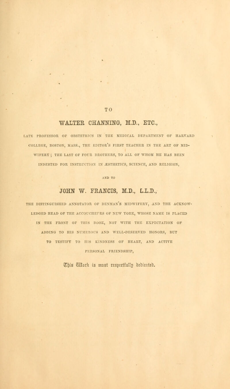 TO WALTER CHANNING, M.D., ETC., LATE PROFESSOR OF OBSTETRICS IN TIIE MEDICAL DEPARTMENT OF HARVARD COLLEGE, BOSTON, MASS., TIIE EDITOR^ FIRST TEACHER IN THE ART OF MID- WIFERY ; THE LAST OF FOUR BROTHERS, TO ALL OF WHOM HE HAS BEEN INDEBTED FOR INSTRUCTION IN .ESTHETICS, SCIENCE, AND RELIGION, AND TO JOHN W. FRANCIS, M.D., L.L.D., THE DISTINGUISHED ANNOTATOR OF DENMAN's MIDWIFERY, AND THE ACKNOW- LEDGED HEAD OF THE ACCOUCHEURS OF NEW YORK, WHOSE NAME IS PLACED IN TIIE FRONT OF THIS BOOK, NOT WITH TIIE EXPECTATION OF ADDING TO niS NUMEROUS AND WELL-DESERTED HONORS, BUT TO TESTIFY TO HIS KINDNESS OF HEART, AND ACTIVE PERSONAL FRIENDSHIP, )is SHorit is most rcsptctfulln &tbtcatt&.