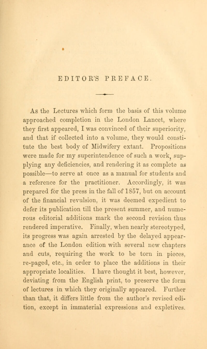 EDITOR'S PREFACE As the Lectures which form the basis of this volume approached completion in the London Lancet, where they first appeared, I was convinced of their superiority, and that if collected into a volume, they would consti- tute the best body of Midwifery extant. Propositions were made for my superintendence of such a work sup- plying any deficiencies, and rendering it as complete as possible—to serve at once as a manual for students and a reference for the practitioner. Accordingly, it was prepared for the press in the fall of 1857, but on account of the financial revulsion, it was deemed expedient to defer its publication till the present summer, and nume- rous editorial additions mark the second revision thus rendered imperative. Finally, when nearly stereotyped, its progress was again arrested by the delayed appear- ance of the London edition with several new chapters and cuts, requiring the work to be torn in pieces, re-paged, etc., in order to place the additions in their appropriate localities. I have thought it best, however, deviating from the English print, to preserve the form of lectures in which they originally appeared. Further than that, it differs little from the authors revised edi- tion, except in immaterial expressions and expletives.