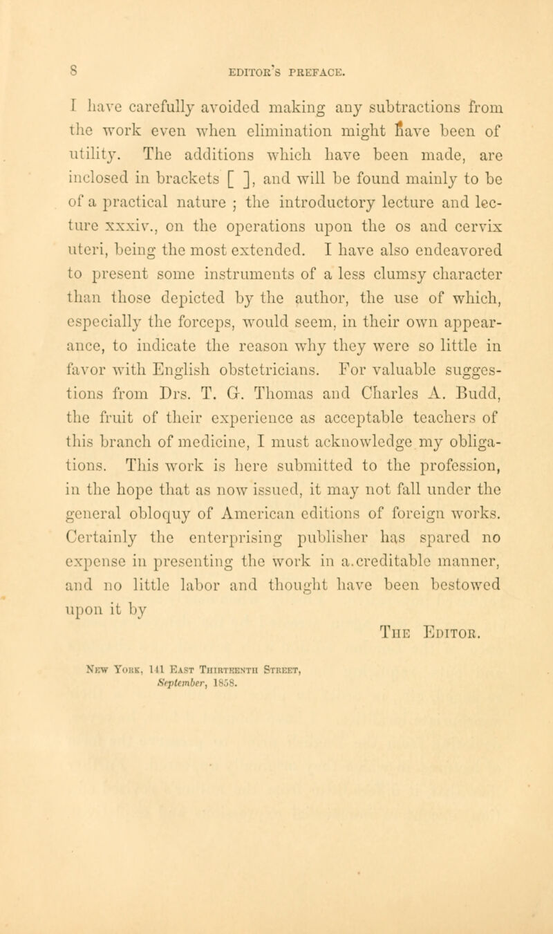 I have carefully avoided making any subtractions from the work even when elimination might nave been of utility. The additions which have been made, are inclosed in brackets [ ], and will be found mainly to be of a practical nature ; the introductory lecture and lec- ture xxxiv., on the operations upon the os and cervix uteri, being the most extended. I have also endeavored to present some instruments of a less clumsy character than those depicted by the author, the use of which, especially the forceps, would seem, in their own appear- ance, to indicate the reason why they were so little in favor with English obstetricians. For valuable sugges- tions from Drs. T. Gr. Thomas and Charles A. Budd, the fruit of their experience as acceptable teachers of this branch of medicine, I must acknowledge my obliga- tions. This work is here submitted to the profession, in the hope that as now issued, it may not fall under the general obloquy of American editions of foreign works. Certainly the enterprising publisher has spared no expense in presenting the work in a.creditable manner, and no little labor and thought have been bestowed upon it by Tut: Editor. . >bk, in Bast Thiethhnth Street, September, 1858.