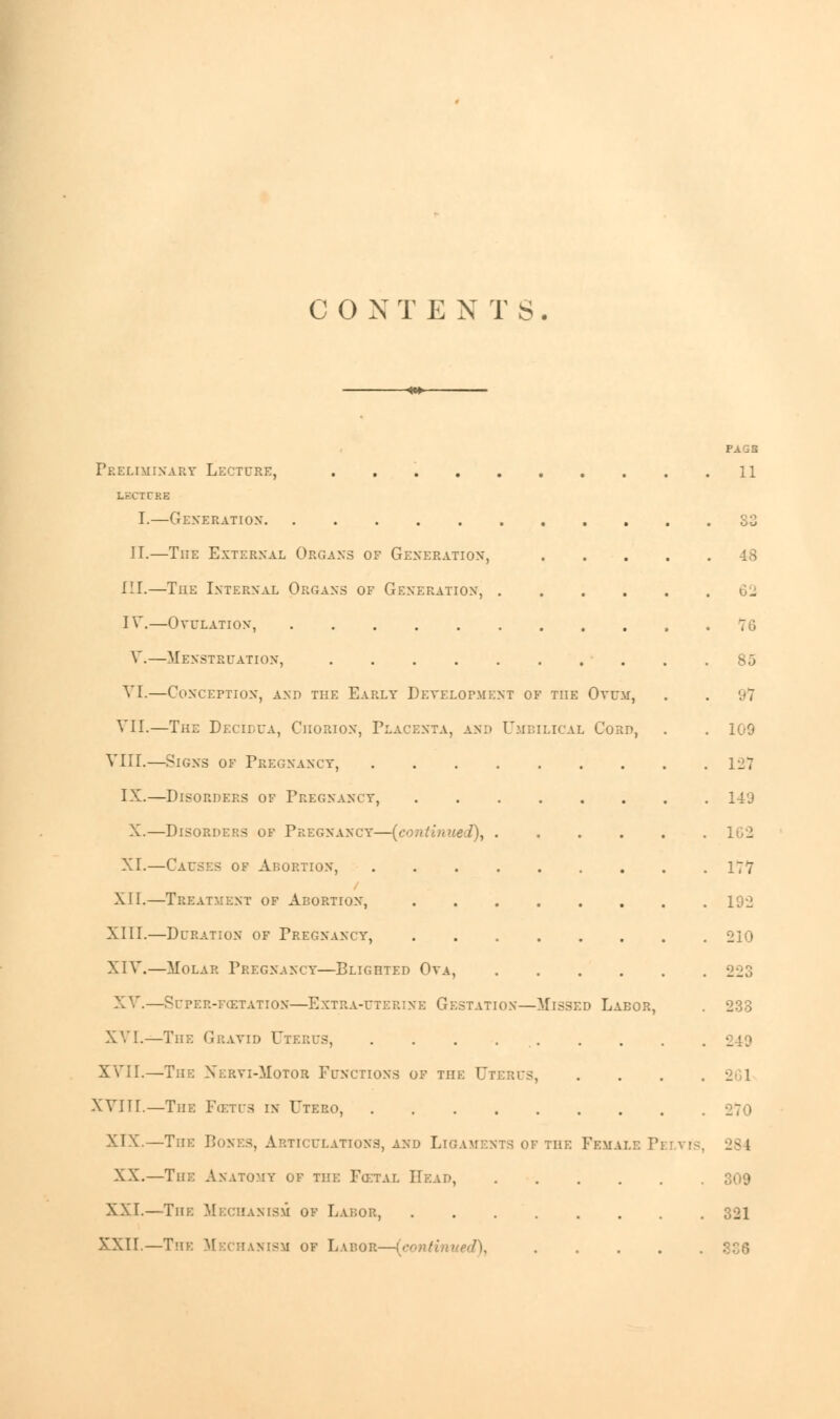 COX TE NTS . Preliminary Lecture, LBCTUBB I.—Generation IT.—The External Organs of Generation, III.—The Internal Organs of Generation, . IV.—Ovulation, V.—Menstruation, VI.—Conception, and the Early Development of the Ovum, VII.—The Decii.ua, Chorion, Placenta, and Umbilical Cord, VIII.—Signs of Pregnancy, IX.—Disorders of Pregnancy, . X.—Disorders of Pregnancy—(continued), . XT.—Causes of Abortion, XII.—Treatment of Abortion, .... XIII.—Duration of Pregnancy, .... XIV.—Molar Pregnancy—Blighted Ova, X V.—SUPER-FCETATION—EXTRA-UTERINE GESTATION—MlSSED LABOR, XVI.—The Gravid Uterus, . . . . XVII.—The Xervi-Motor Functions of the Uteres, XVIII.—The Fcetfs in Utero, XIX.—The Bones, Articulations, and Ligaments of the XX.—The Anatomy of the Fcf.tal Head, XXI.—The Mechanism of Labor, .... XXII.—The Mechanism of Labor—(contii Female Pi fagb 11 33 . 7G 85 '.'7 109 127 149 177 192 210 223 233 •_ I 284 321