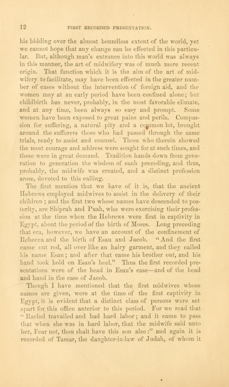 his Lidding over the almost boundless extent of the world, yet we cannot hope that any change can be effected in this particu- lar. But, although man's entrance into this world was always in this manner, the art of midwifery was of much more recent origin. That function which it is the aim of the art of mid- wifery to facilitate, may have been effected in the greater num- ber of cases without the intervention of foreign aid, and the women may at an early period have been confined alone; but childbirth has never, probably, in the most favorable climate, and at any time, been always so easy and prompt. Some women have been exposed to great pains and perils. Compas- sion for suffering, a natural pity and a common lot, brought around the sufferers those who had passed through the same trials, ready to assist and counsel. Those who therein showed the most courage and address were sought for at such times, and were in great demand. Tradition hands down from gene- ration to generation the wisdom of each preceding, and thus, probably, the midwife was created, and a distinct profession . devoted to this calling. The first mention that we have of it is, that the ancient Hebrews employed midwives to assist in the delivery of their children ; and the first two whose names have descended to pos- terity, arc Shiprah and Puah, who were exercising their profes- sion at the time when the Hebrews were first in captivity in Egypt, about the period of the birth of Moses. Long preceding that era, however, we have an account of the confinement of Rebecca and the birth of Esau and Jacob. And the first came out red, all over like an hairy garment, and they called ame Esau; and after that came his brother out, and his hand took hold on Esau's heel. Thus the first recorded pre- sentations were of the head in Esau's case—and of the head and hand in the case of Jacob. Though I have mentioned that the first midwives whose nam* ven, were at the time of the first captivity in Egypt, it is evident that a distinct class of persons were apart for this office anterior t<> this period. For we read that Rachel travailed and had hard Labor; and it came to pa^s that when she was in hard labor, that the midwife said unto Fear not, thou shall have this son also: and again it is ded of Tamar, the daughter-in-law of Jndah, of whom it