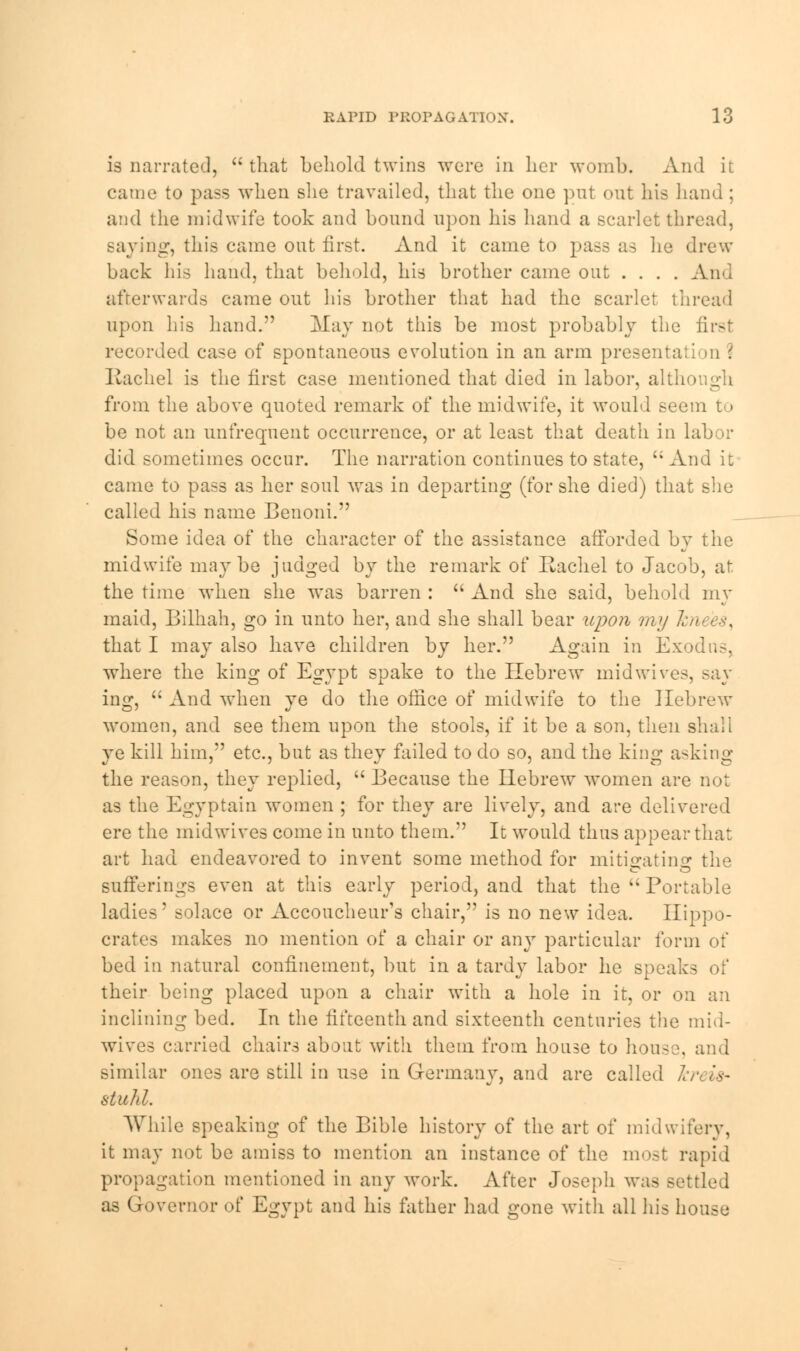 is narrated,  that behold twins were in her womb. And it came to pass when she travailed, that the one put out his hand ; and the midwife took and bound upon his hand a scarlet thread, saying, this came out first. And it came to pass as lie drew back his hand, that behold, his brother came out .... And afterwards came out his brother that had the scarlet thread upon his hand. May not this be most probably the first recorded case of spontaneous evolution in an arm presentation? Rachel is the first case mentioned that died in labor, alth from the above quoted remark of the midwife, it would seem to be not an unfrequent occurrence, or at least that death in labor did sometimes occur. The narration continues to state,  And it came to pass as her soul was in departing (for she died) that she called his name Benoni. Some idea of the character of the assistance afforded by the midwife maybe judged by the remark of Rachel to Jacob, at the time when she was barren :  And she said, behold my maid, Bilhah, go in unto her, and she shall bear upon my I that I may also have children by her. Again in Exodus, where the king of Egypt spake to the Hebrew midwives, ing,  And when ye do the office of midwife to the Hebrew women, and see them upon the stools, if it be a son, then shah ye kill him, etc., but as they failed to do so, and the king asking the reason, they replied,  Because the Hebrew women are not as the Egyptain women ; for they are lively, and are delivered ere the midwives come in unto them. It would thus appear that art had endeavored to invent some method for mitigating the sufferings even at this early period, and that the  Portable ladies' solace or Accoucheur's chair, is no new idea. Hippo- crates makes no mention of a chair or any particular form of bed in natural confinement, but in a tardy labor he speaks of their being placed upon a chair with a hole in it, or on an inclining bed. In the fifteenth and sixteenth centuries the mid- wives carried chairs about with them from house to house, and similar ones are still in use in Germany, and are called Jcreifr stuhl. While speaking of the Bible history of the art of midwifery, it may not be amiss to mention an instance of the most rapid propagation mentioned in any work. After Joseph was settled as Governor of Egypt and his father had gone with all his house