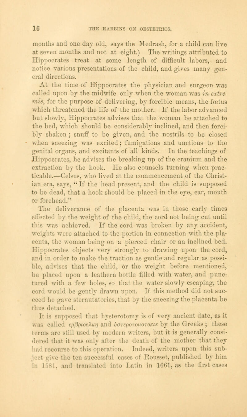 months and one day old, says the Medrash, for a child can live at seven months and not at eight.) The writings attributed to Hippocrates treat at some length of difficult labors, and notice various presentations of the child, and gives many gen- eral directions. At the time of Hippocrates the physician and surgeon was called upon by the midwife only when the woman was in extre- mis, for the purpose of delivering, by forcible means, the foetus which threatened the life of the mother. If the labor advanced but slowly, Hippocrates advises that the woman be attached to the bed, which should be considerably inclined, and then forci- bly shaken ; snuff to be given, and the nostrils to be closed when sneezing was excited; fumigations and unctions to the genital organs, and excitants of all kinds.- In the teachings of Hippocrates, he advises the breaking up of the cranium and the extraction by the hook. He also counsels turning when prac- ticable.—Celsus, who lived at the commencement of the Christ- ian era, says, If the head present, and the child is supposed to be dead, that a hook should be placed in the eye, ear, mouth or forehead. The deliverance of the placenta was in those early times effected by the weight of the child, the cord not being cut until was achieved. If the cord was broken by any accident, weights were attached to the portion in connection with the pla- centa, the woman being on a pierced chair or an inclined bed. Hippocrates objects very strongly to drawing upon the cord, and in order to make the traction as gentle and regular as | ble, advises that the child, or the weight before mentioned, be placed upon a leathern bottle filled with water, and punc- tured with a lew holes, so that the water slowly escaping, the cord would be gently drawn upon. If this method did not sue- in- gave Bternutatories, that by the sneezing the placenta be thus detached. pposed that hysterotomy is of very ancient date, as it 1 efi IpioeXfCf) and varepoTOfioroiae by the Greeks ; these terms arc Btill used by modern writers, but it is generally consi- i that it WES only after the death of the mother that they had recourse to this operation. Indeed, writers apon this sub- jive the ten successful cases of Rousset, published by him !i 1581, ami translated into Latin in 1661, as the first cases